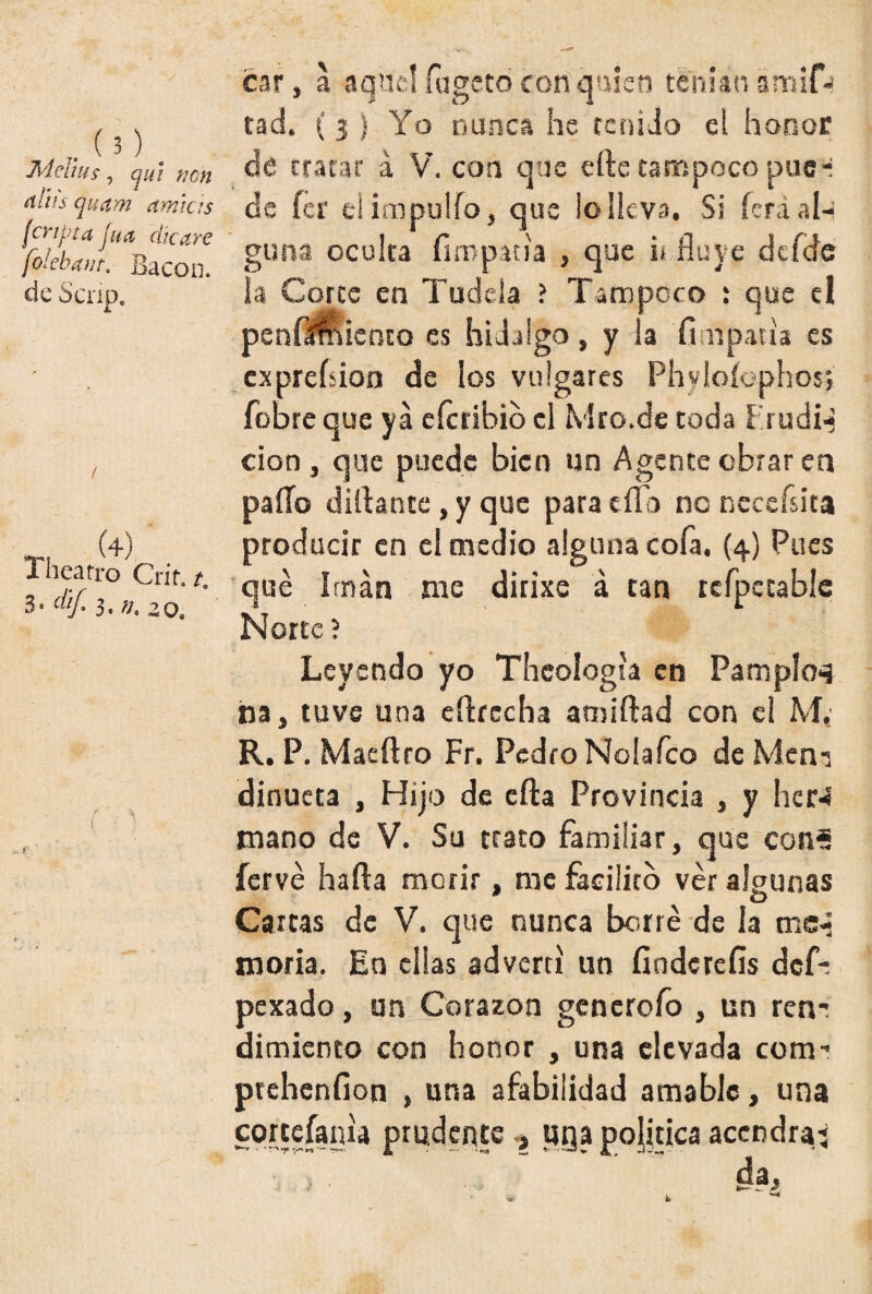 Meitiís, qui non oíliis quctm amias (cnjn a jua che ay e folebant. Bacon. de Scríp. TJ Í4j Thearro Crit. t. 3* dif. 3. v* zo9 r ' car, a aquel fugeto con quien teman ámifj tad, ( 3 } Yo nunca he tenido ei honor de tratar a V. con que efte tampoco puc*i de fer ei impulfo, que lo lle va. Si ícrá al¬ guna oculta íirnpaua , que i* fluye dcfde la Corte en Tudela ? Tampoco : que el penfíSuento es hidalgo, y la fimpatía es exprebion de los vulgares Phyioíophos; fobre que ya eferihio el Mro.de toda Frudi-j cion, que puede bien un Agente obrar en paíTo diflante, y que para día no ncceísita producir en el medio alguna cofa. (4) Pues qué Imán me dirixe á tan refpetabíe Norte ? Leyendo yo Theologta en Pampina na, tuve una eftrecha amiftad con el M, R. P. Maeftro Fr. Pedro Noiafco de Men-j dinueta , Hijo de efta Provincia , y her-í mano de V. Su trato familiar, que coní íervé harta morir, me facilito ver algunas 0 O Carcas de V. que nunca borré de la mc-j moría. En ellas advertí un fiodererts defi pexado, un Corazón generólo , un reñí dimiento con honor , una elevada com- prehenfion , una afabilidad amable, una cortefaiua prudente , uga política acendra: