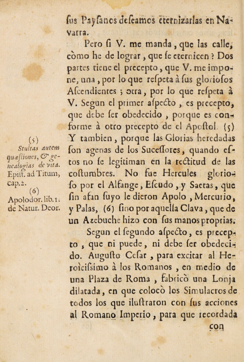 (í) Stubas autem t¡ü<eflíone$, & ge- neai&'sias de vita. Epiíh adTitum, cap. 2. (6) Apolodor. lib.ii de Natur. Deor. fus Payanes defeamcs eternizarlas enNa¿ Vatra. Pero fi V. me manda, que las calle, como he de lograr, que íe eternicen ? Dos partes tiene el precepto, que V. me impo- ne, una , por lo que refpcta á fus gloriofos Afcendientes j otra, por lo que reípeta a V. Según el primer aípcdlo es precepto, que debe íer obedecido , porque es con-* forme á otro precepto de el Apoftcl (5) Y también, porque las Glorias heredadas fon agenas de los Suceííorcs, quando ef- tos no íe legitiman en la reílitud de las cofturabres. No fue Hercules glorio-* fo por el Alfange, Eícüdo , y Saetas, que fin afan fuyo le dieron Apolo , Mercurio, y Palas, (6) fino por aquella Clava, que de un Azebuchehizo con fus manos proprias; Según el fegundo aípedlo, es prccepi to , que ni puede, ni debe íer obedcci-j do. Augufto Ctfar , para excitar al Hc- roicifsimo á los Romanos , en medio de una Plaza de Roma , fabrico una Lonja dilatada, en que coloco los Simulacros de todos los que ilufharon con íus acciones al Romano Imperio, para que recordada con