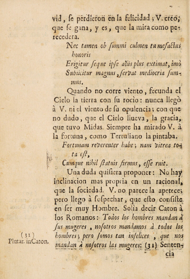 ( íO Pintar. iaCaton. vid j fe perdieron en la felicidad > V, creo; que fe gana, y es, que la mira como peí recedera. Nec tamen oh íummi culmen tu mefaBus honorts ' ] Erigir ur fe que ipfe alits plus extimat, imo Subücitur magnus ,/erVat mediocria fum-i mus. Qaando no corre viento, fecunda eí Cielo la tierra con fu rocío: nunca liego á V, niel viento de fu opulencia 5 conque no dudo, que el Cielo Hueva, ¡«a gracia, que tuvo Midas, Siempre ha mirado V. a la fortuna, como Tertuliano ia pintaba. Fortunam reloerenter hube; nam vitrea to-j ta t/h Cmnque nihil flatuis firmas, ejjé mít. Una duda quiíiera proponer: No hay inclinación mas pro púa en un racional, que la focieda J V. no parece la apetece, pero llego á fofpechar, que eílo confifte en fer muy Hombre. Solia decir Catón a los Romanos: Todos los hombres mandan a i fus mugeres , no fot ros mandamos a todos los, hombres-, pero /omos tan infelices , que nos mandan k nofotros las mugeres: (31) Sentcn-j