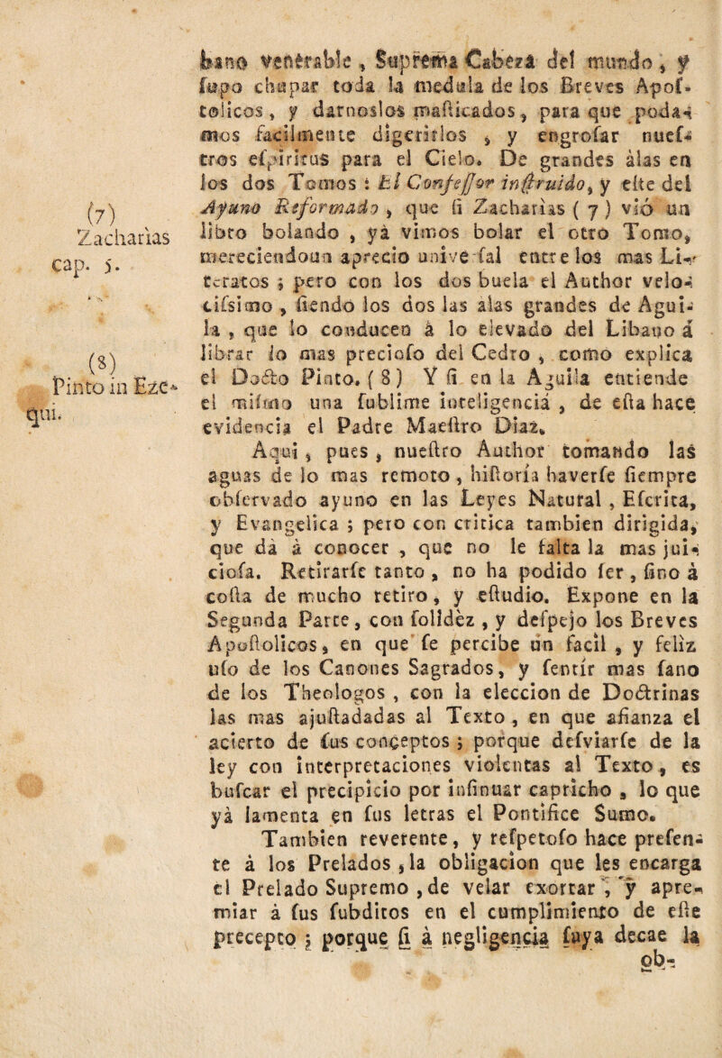 (?) 2 a cha das cap. 5. («) Pinto m Ezc- qiiL foano venerable , Suprema Cafcezá ¿tí nautilo , f fepa chupar toda h medida de los Breves Apoí» cólicos, y dárnoslos mafiicados, para que podan oíos fácilmente digerirlos , y engrofar nuef- tros efpirkus para el Cielo» De grandes alas en los dos Tomos i El CmjeJJor in^ruidoi y cite del A fuño Reformado ¡ que (i Zacharias ( 7) vio un libro botando , yá vimos bolar el otro TomO| nierecieodomi aprecio uníve íal éntrelos mas LW tetaros j pero con los dos huela el Ambar velo-; cifsimo , tiendo los dos las aks grandes de Agui¬ la , que lo conducen á lo elevado del Líbano á librar lo oías precioío del Cedro , como explica el Doíto Pinto» ( 8) Y íi en U Aguila entiende el milco o una fublime inteligencia , de efta hace evidencia el Padre Maeftro Díaz* Aquí , pues , nueftro Anchor tomando las aguas de lo mas remoto , hiüoría haverfe íiempre obíervado ayuno en las Leyes Natural , Efcrita, y Evangélica ; peto con critica también dirigida* que dá á conocer , que no le falta la mas jui- cióla. Retirarle tanto * no ha podido íer , fino á coila de mucho retiro, y «iludió. Expone en la Segunda Parce, con íolidéz , y dcípejo los Breves Apoílolicos, en que fe percibe un fácil , y feliz uío de los Cánones Sagrados, y fentír mas fano de ios Theologos , con la elección de Doctrinas las mas ajuftadadas al Texto , en que afianza el acierto de fus conceptos ; porque defviaríe de la ley con interpretaciones violentas ai Texto, es bolear el precipicio por infinuar capricho , lo que yá lamenta en fus letras el Pontífice Sumo* También reverente, y refpetoío hace prefen¿ te á los Prelados,la obligación que les encarga c! Prelado Supremo , de velar acortar ,‘y apre^ miar á fus fubditos en el cumplimiento de elle precepto \ porque fi á negligencia fuya decae la ob-