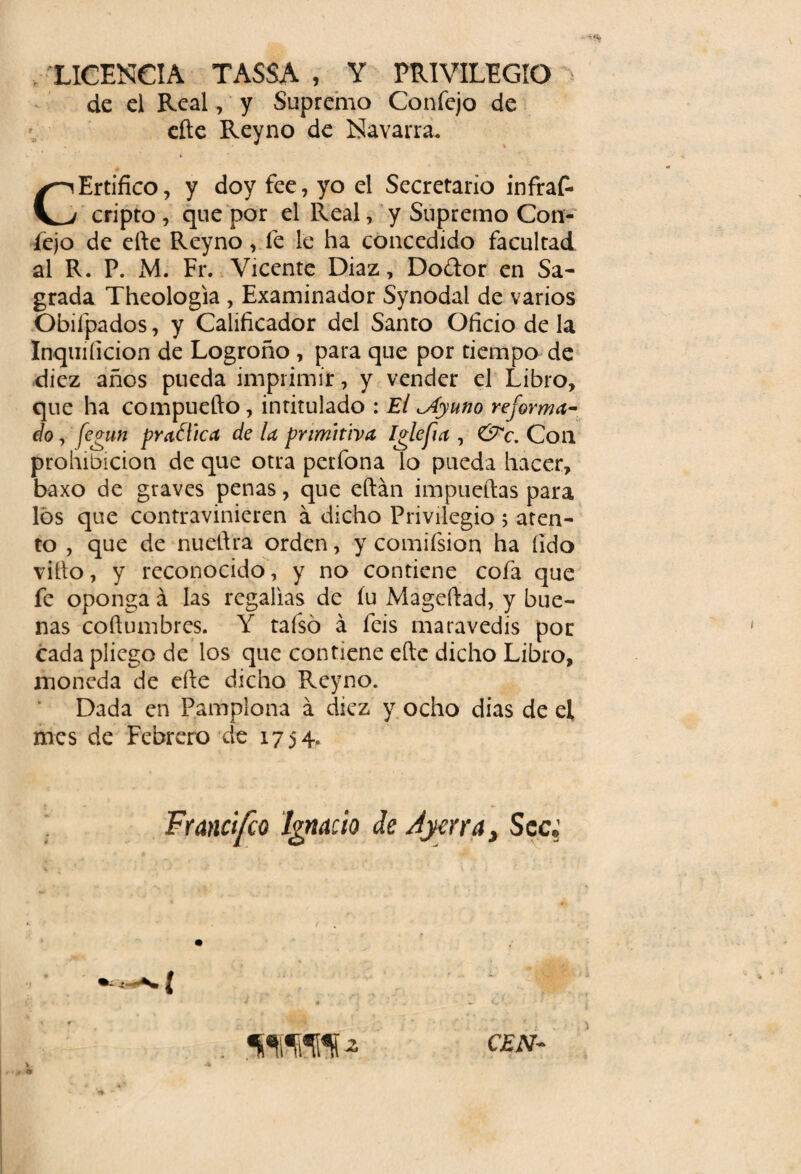 LICENCIA TASSA , Y PRIVILEGIO de el Real, y Supremo Coníejo de elle Reyno de Navarra. CErtifico, y doy fee, yo el Secretario infras¬ cripto , que por el Real, y Supremo Con- lejo de efte Reyno v fe le ha concedido facultad al R. P. M. Fr. Vicente Díaz, Doftor en Sa¬ grada Theologia , Examinador Synodai de varios Obiípados, y Calificador del Santo Oficio de la Inquiíicion de Logroño , para que por tiempo de diez años pueda imprimir, y vender el Libro, que ha compuefto , intitulado : El ^Ayuno reforma¬ do , fegun practica de la primitiva Iglefia , &c. Con prohibición de que otra perfona lo pueda hacer, baxo de graves penas, que eftán impueftas para los que contravinieren á dicho Privilegio; aten¬ to , que de nueftra orden, y comifsion ha íido vifto, y reconocido, y no contiene cofa que fe oponga á las regalías de íu Mageftad, y bue¬ nas coftumbres. Y taísó á feis maravedís por cada pliego de los que contiene efte dicho Libro, moneda de efte dicho Reyno. Dada en Pamplona á diez y ocho dias de el mes de Febrero de 1754. Francifco Ignacio de Ayerra, Sec, CEN-