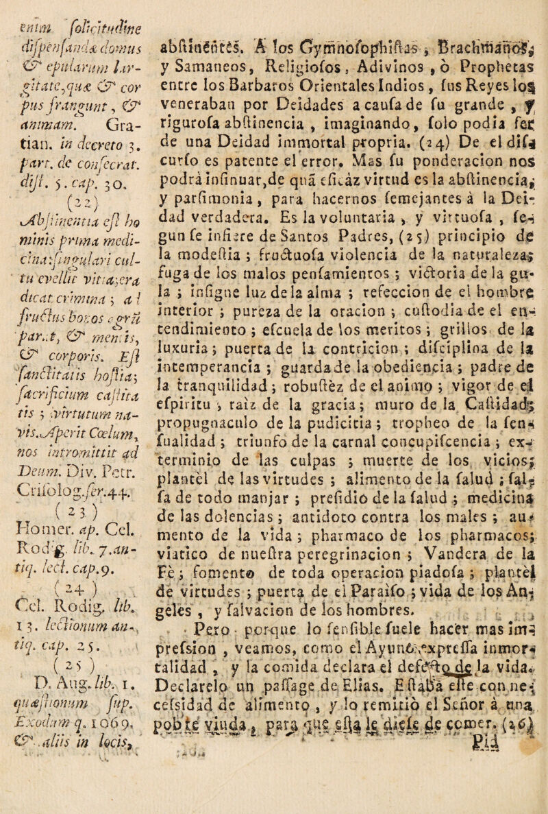 ennn folufitudine dij Pcufand& donáis epuimim lar- gita tennis & cor pus frangunt, & animan?. Gra¬ dan. in decreto 3. par?, de conjecrat. dijí. 5. cap. 30. (22) xAbji mentía ejl ho nwús prima medí- c Jna dgnni ia ri cu l~ tu evélite vinagra dicat crimina ; í fru filis bonos egrii par.it, & me mis, CiT corpor'is. Ejl fanfl'ita1 is hoflia; facrjpctum calina tis 3 mrtutum na- 'vis.mfpent Ceelumt nos wtYomtttit ad Den mil Div. Pctr. Crifolog,/Pr.42j.. (23. f Homer. ap. Ccl. Rod'g. //¿\. j.an- thj. led. cap. 9. ( 2 4 j Ccl. Rodig, ¡ib. 13. ledionum an-, tiq. cap. 2 5. () D. Aug. hb. 1. n ^ r (jntijuoniim íup. Escoda m cp 10 6 9, &>>al¡¡$ in hcis, abftlaHtés. Á los Gymnoíoplilftas , Brachmáñofg ySamaneos, Reügiofos , Adivinos , ó Prophetas enere los Barbaros Orientales indios, fus Reyes Iqu veneraban por Deidades acaufade fu grande , f rigurofa abílinenda , imaginando, folo podía fes de una Deidad ¡inmortal ptopria. (24) De el dife cutio es patente el error. Mas fu ponderación nos podrá infinuar,de qná eíieáz virtud es la abftinencia* yparíimonia, para hacernos (enrejantes á la Dei¬ dad verdadera. Es la voluntaria , y vircuofa , fe-í gun fe infiere de Santos Padres, (25) principio de la modeflia ; íru&uofa violencia de la naturalezas fugade los malos penfamientos ; visoria déla gu¬ ía ; i.níigne luz de la alma ; refección de el hombre interior ; pureza de la oración ; cuftodia de el en-, rendimiento ; efcuela de los méritos; grillos de la luxuria; puerca de U contrición ; difciplina de ía intemperancia ; guarda de la obediencia ; padre de la tranquilidad; robuílez de el animo ; vigor de el efpiritu raíz de la gracia; muro de la CaíUdacJj propugnáculo de la pudicicia ; tropheo de la fen* ifuaitdad ; triunfo de la carnal eoncupifceneia ; ex-¡ terminio de las culpas ; muerte de los vicios,; plantel de las virtudes ; alimento de la falud ; í%Ljí fa de todo manjar ; preíidió de la (alud ; medicina de las dolencias; antidoto contra los males ; au¿ meneo de ía vida ; pharmaco de los pharmacos; viatico de nuefira peregrinación ; Vandera de la Fe ; fomento de toda operación piadoía ; plantéj de virtudes ; puerta de elParaifo ;vida de ios An¬ geles , y faivacion de los hombres, Pero - porque lo íenfibJe fuele hacer mas ¡m^ prefsion , veamos, como el Ayuno;,exprdTa inmoss talidad , y ía comida declara d deftf^Q,de la vida. Declarelp un psífage de Elias. E ft4pá elle con ne{ ceísidad de alimento , y lo remido el Señor á tina. £>©¡>tó viuda» par^a §Q$ cerner. { * ir . **