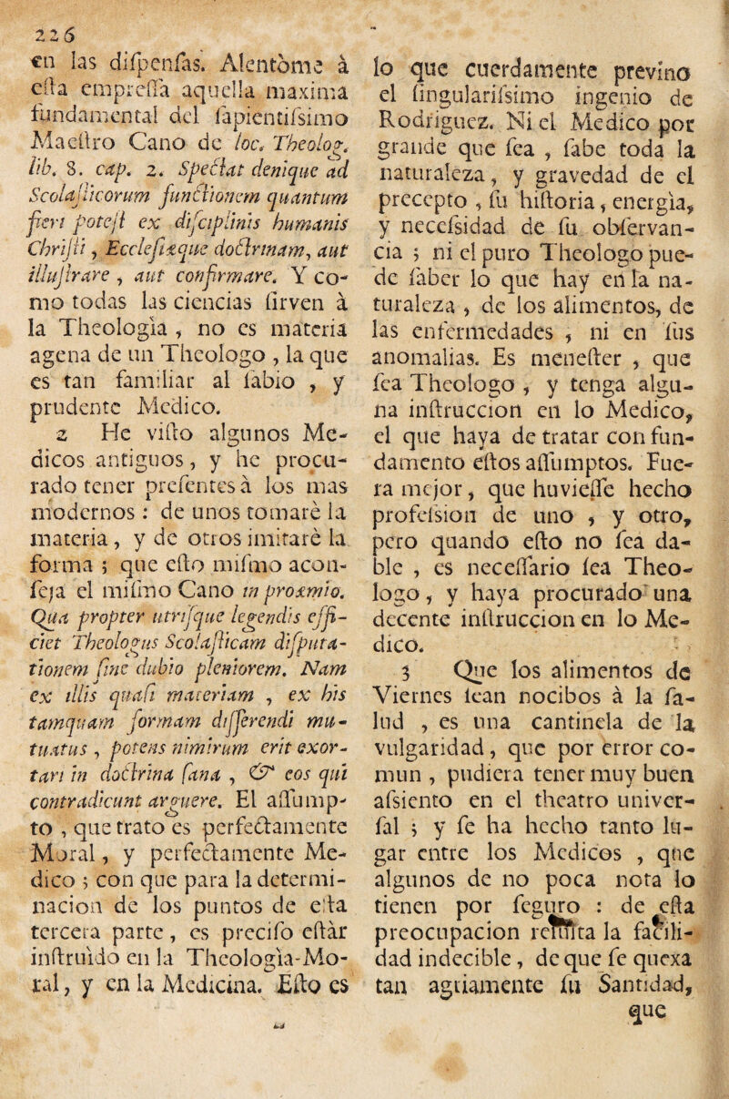 €n las difpenfas. Alentóme á día empreña aquella máxima fundamental del íapientifsimo Maeftro Cano de toe. Theolo?. lib. 8. cap. 2. Speélat deniqiíe ad Scolajíicorum funtlionem quantum fkn potejl ex dijeiplints humanis Chrijii, Bcclejhtque doílrmam, illujtrare , aut confirmare. Y co¬ mo todas las ciencias íirven á la Theoíogla , no es materia agena de un Theologo , la que es tan familiar al labio , y prudente Medico* z He viílo algunos Mé¬ dicos antiguos, y he procu¬ rado tener prefentesá los mas modernos: de unos tomaré la materia, y de otros imitaré la forma ; que elfo mifmo acón- fe»a el mifmo Cano inproemio. Qua propter utrijque legendis cj fí¬ ete t Theolopnis Scolajiicam difputa- tionem fine dubio pkmorem. Nam ex dlis quafi maieriam , ex bis tamquam formam dijjerendi mu- tiiatus , potens nimirum erit qxov- tan in dotlrina [ana , & eos qui contradiennt arniere. El aíTump- to , que trato es perfedamente Moral, y perfedamente Me¬ dico ; con que para la determi¬ nación de los puntos de eda tercera parte, es precifo cílár inítruido en la Theologia-Mo¬ ral , y en la Medicina. Efto es lo que cuerdamente previno el íingulariísimo ingenio de Rodríguez. Niel Medico por grande que fea , fabe toda la naturaleza, y gravedad de el precepto , fu hilforia, energía, y necefsidad de fu obfervan- cia ; ni el puro Theologo pue¬ de íaber lo que hay erila na¬ turaleza , de los alimentos, de las enfermedades , ni en fus anomalías. Es menefter , que fea Theologo , y tenga algu¬ na inftruccion en lo Medico, el que haya de tratar con fun¬ damento eftos afllimptos. Fue¬ ra mejor, que huvieífe hecho profeísion de uno , y otro, pero quando ello no fea da¬ ble , es necdiario íea Theo¬ logo, y haya procurado una decente inftruccion en lo Me¬ dico. 3 Que los alimentos de Viernes lean nocibos á la fa¬ llid , es una cantinela de la vulgaridad, que por error co¬ mún , pudiera tener muy buen afsiento en el theatro univer- fal * y fe ha hecho tanto lu¬ gar entre los Médicos , que algunos de no poca nota lo tienen por feguro : de ella preocupación remíta la facili¬ dad indecible, de que fe quexa tan agriamente fu Santidad,