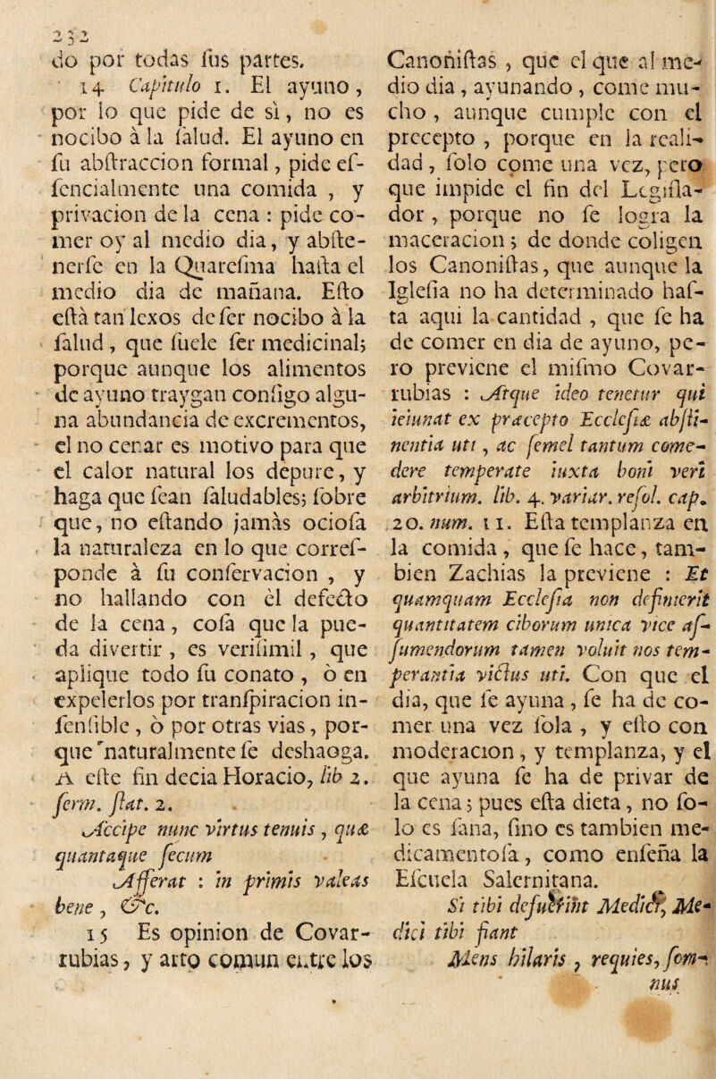 do por todas fus partes. 14 Capitulo 1. El ayuno, por lo que pide de si, no es nocido á la (alud. El ayuno en fu abftraecion formal, pide ef- fencialmente una comida , y privación de la cena : pide co¬ mer oy al medio dia, y ahíle- nerfe en la Quarefma harta el medio dia de mañana. Ello eílátanlexos defer nocido ala falud, que fude fer medicinad porque aunque los alimentos de ayuno traygan coníigo algu¬ na abundancia de excrementos, el no cenar es motivo para que el calor natural los depure, y haga que fean íaludabies; íbbre que, no eftando jamás ociofa la naturaleza en lo que corref- ponde á fu confervacion , y no hallando con él defedo de la cena, coíá que la pue¬ da divertir , es veriíimíl, que aplique todo fu conato , ó en expelerlos por tranípiracion in- feníiblc , 6 por otras vias, por¬ que naturalmente fe deshaoga. A cite fin decia Horacio, lib z. ferm. fíat. 2. Recipe mine virtus tenuis , quec (¡Hamaque fecim iAfferat : in primis vale as bene , &c. 15 Es Opinión de Covar- rubias, y arto común entre ios Canoñiftas , que el que a! me¬ dio dia, ayunando , come mu- cho , aunque cumple con el precepto , porque en la reali¬ dad , folo come una vez, pero que impide ci fin del Lcgifia- dor, poique no fe logra la maceracion j de donde coligen los Canoniftas, que aunque la Iglefia no ha determinado haf- ta aqui la cantidad , que fe ha de comer en dia de ayuno, pe¬ ro previene el miímo Cavar- rubias : .Arque ideo tenetur qui leiunat ex precepto Ecclcfú abjti- nentia uti, ac femel tantum come- dere températe ¡uxta boni veri arbitrium. lib. 4. variar, refol. cap„ 20. num. 11. Efta templanza en la comida, que fe hace, tam¬ bién Zachias la previene : Et quamquam Ecclcfa non defmerit quantitatem ciborum única vice af* jumendorum tamen voluit nos tcm- peramia vidas uti. Con que el dia, que fe ayuna , fe ha de co¬ mer una vez fióla , y ello con moderación, y templanza, y el que ayuna fe ha de privar de la cena j pues efta dieta, no fo¬ lo es lana, fino es también me- dicamentofa, como enfeña la Efcuela Salcrnitana. Si tibi defumht Medien, Me* dki tibí fiant Jpkns hilarts 7 requies,fem* MS