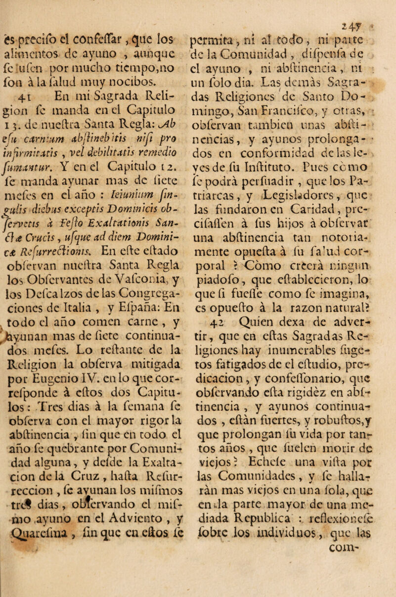 és ptecifo el confeffar, que los alimentos de ayuno , aunque fe ufen por mucho tiempo,no fon á la íalud muy nocibos. 41 En mi Sagrada Reli¬ gión fe manda en el Capitulo 13. de nueílra Santa Regía: ^Ab efu car mam abftineb itis nift pro tnnrmitatis , vel debilitatis remedio fimxntur. Y en el Capitulo 12. fe manda ayunar mas de hete mefes en el año : lúunum fin- vulis dkbus exceptls Dominich ob- jervetts a Fejio Exattatlonts S¿in¬ fice Crucis, ufane ¿id diem Domini¬ ca Refurreóiioms. En eñe eílado obíervan nuellra Santa Regla los Obfervantes deValconia, y los Ddcalzos de las Congrega¬ ciones de Italia , y Efpaña: En todo el año comen carne , y 'layunan mas de fíete continua¬ dos mefes. Lo reliante de la Religión la obferva mitigada por Eugenio IV. en lo que cor- refponde á ellos dos Capítu¬ los : Tres dias a la femana fe obferva con el mayor rigor la abílinencia , fin que en todo el año fe quebrante por Comuni¬ dad alguna, y deíde la Exalta¬ ción de la Cruz , hada Refur- reccion , le ayunan los mifmos trdS dias, obtervando el mift nio ayuno en el Adviento , y Quarefma , fin que en ellos fe 247 • permita , ni at todo, ni pai te de la Comunidad , difpeníá de el ayuno , ni abílinencia, ni unfolodia. Las demás Sagra¬ das Religiones de Santo Do¬ mingo, San Francifco, y otras, obíervan también unas ablti- nencías, y ayunos prolonga- * dos en conformidad de las le¬ yes de fu Inílituto. Pues cómo fe podrá perfuadir , que los Pa¬ triarcas , y Legisladores, que las fundaron en Caridad, pre- cifaííen á fus hijos á obíervar una abílinencia tan notoria¬ mente opueíla á fu íalud cor¬ poral r Cómo creerá ningún piadofo, que eílablecieron, lo que íi fucile como fe imagina, es opueílo á la razón natural* 42 Quien dexa de adver¬ tir, que en ellas Sagradas Re¬ ligiones hay inumerables íuge- tos fatigados de el eftudio, pre¬ dicación , y confeífonario, que obfervando ella rigidez en abí- tinencia , y ayunos continua¬ dos , eílán fuertes, y robuílos,y que prolongan fu vida por tan¬ tos años , que fuelcn morir de viejos* Echele una villa por las Comunidades, v fe halla? 9 v rán mas viejos en una lola, que en da parte mayor de una me¬ diada República : reflexión cíe fobre los individuos, que las com-