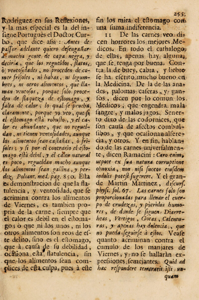 Rodríguez en fus Reflexiones, y la mas efpeciai es la del in- íigne Portugués el Do&oi; Cur- ho, que dice- afsi : ^Antes de- paíftr ¿delante quiero defenganar- (fi mucha gente de capa negra, y decirla, que los regüeldos, flatos o ventojiaades , no proceden de co- mer frijoles , ni habas , m legum¬ bres, m otros alimentos , que lla¬ man ventofos, porque folo proce¬ den de flaquera de eflomago , y fuíu de calor -, lo qual fe prueba, claramente, porque yo, veo, quefi el ej lo mago efla robu ¡¡o , y el ca^ lor es abundante, que no regüel¬ dan , ni tienen ventojidades, aunque los alimentos fean cafadas , o fri- foles ; y fi por el contrario el eflo* mago efla débil,y el cdtlor- natural es poco, regüeldan mucho aunque ios alimentos fean vallina,y per- dt%\ Pohanr. me l. pag. 85 o. Eíta fes demonítracion de que la fla- tulenca , y ven rondad, que fe acrimina contra los alimentos de Viernes, es también pro- pria de la carne, fiempre que el calor es débil en el eftoma- go; 6 que ni los unos, ni los otros alimentos fon reos de ci¬ te delito, Uno es el eftomago, que á caufa ^le fu debilidad, ocSíiona ela' flatulencia, fin que los alimentos fean com- pliccs.de efta^culpa, pues á efte 2*'5i fin los mira el eítomago com una fuma Indiferencia. 11 De las carnes veo di¬ cen horrores los mejores .Mé¬ dicos* En todo eL eathalogo^ de ellas, apenas hay, alguna?, que fe. tenga por buenas Gon* t¡;a la*de buey, cabra , y liebre- fe ha, eícnto.anucho bueno en la Medicina. De la de las ana* des-, palomas caleras ,, y/ gan- fos, diicen por lo común los. Médicosque engendra mala fangre , y malos jugos., Sener- to dixo dc .las codornices, qu$ fon caula de aféelos combul¬ lidos,, y que ocaílo ñau. alíe re¬ cia , y otros. Y en fin, hablan-» do de las carnes unjverfalmen— te, dicen Ramacini : Caro enim¥ utpote ex fuá natura corruptione obnoxia, non nifi fuccos eiufdem indolis potejlfugcrere. Y el gran¬ de Martin Martínez, difeurf. phyfi. fol. 67. Las carnes f olo fon proporcionadas para llenar el cuer¬ po de crudezas, y pútridos humo¬ res , de donde fe figuen? Di arre- he as , Vértigos , Gotas , Calentu¬ ras, y' apenas hay dolencia , que no pueda ífeguirfe. a ejlos. Veafe quanto acriminan contra el cumulo de los manjares de Viernes, yrno fe hallarán ex- prefsiones Semejantes. Quid ad b&c rejpondere te mirara íjli - un- quam