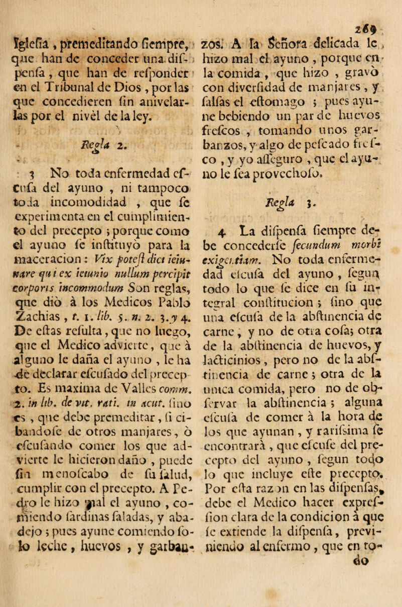 Iglefia, premeditando ficmpre, qne han de conceder una dif- penía, que han de refponder en ei Tribunal de Dios , por las que concedieren fin anivelar¬ las por el nivel de la ley. : . x j • < » 1 Reo-la 2. o 3 No toda enfermedad ef- Cufa del ayuno , ni tampoco toda incomodidad , que fe experimenta en el cumplimien¬ to del precepto ; porque como el ayuno fe inftituyó para la maccracian: Vix porejl dict i chi¬ nare f i i ex ktmh nullum pcrclpit cor por is wcommodum Son reglas, qne dio á los Médicos Pablo ¿achias , f. i. lib. 5. n. 2. 3.7 4. De eftas refulta, que no luego, qne el Medico advierte, que á alguno le daña el ayuno , le ha «de declarar efeufado del precep to. Es maxima de Valles comm. 2. in lib. de vtt, rath in ateut. fino es , que debe premeditar, íi ci- bandofe de otros manjares, 6 efeufando comer los que ad¬ vierte le hicierondaño , puede fia menolcabo de fu falud, cumplir con el precepto. A Pe¬ dro le hizo yal el ayuno , co¬ miendo fardinas faladas, y aba¬ dejo j pues ayune comiendo fo¬ to leche, huevos , y gaibau- 26$ zos. A Fa Señora delicada le , hizo mal el ayuno , porque en la comida , que hizo , gravo con divcrfidad de manjares , y faifas el eftomago > pues ayu¬ ne bebiendo un par de huevos ftefeos , tomando unos gar¬ banzos, y algo de peleado fid¬ eo , y yo aií-guro , que el ay u¬ no le feaprovechofo. Regla 3. 4 La diípenfa ílempre de¬ be concederle fecundum morbi exiga.tum. No toda enferme¬ dad deufa del ayuno , íeguq todo lo que le dice en fu in¬ tegral conftitucion > fino que una efeuía de la abftinencia de carne, y no de otra cofa* otra de la abftinencia de huevos, y lacticinios, pero no de la abf¬ tinencia de carne > otra de la muca comida, pero no de oh- f’rvar la abftinencia; alguna efculá de comer á la hora de ¡os que ayunan , y raidísima fe encontrara , queefeufe del pre¬ cepto del ayuno , fegun topo lo que incluye efte precepto. Por cfta raz an en las diípenfas* debe el Medico hacer expref- fion clara de la condición a que íc extiende la diípenfa, previ¬ niendo al enfermo, que en to-