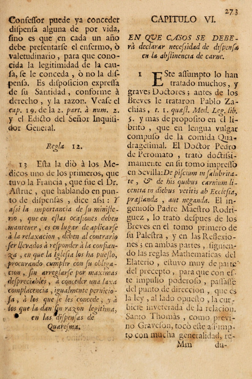 273 Confefifor puede ya conceder difpenfa alguna de por vida, fino es que en cada un año debe preíentarfe el enfermo, 6 valetudinario , para que cono¬ cida la legitimidad de la cau¬ la, fe le conceda , 6 no la dif¬ penfa. Es difpoílcion expreffa de fu Santidad , conforme á derecho , y la razón. Veafe el cap. 19. de la 2. part. k num. 2. y el Edifto del Señor Inquiíi- dor General. Re ola 12. 15 Efta la dio á los Mé¬ dicos uno de los primeros, que tuvo la Francia , que fue el Dr. Aftruc , que hablando en pun¬ to de diípcnfas , dice afsi : Y afsi la importancia de Íh minljie- no , que en ejias ocajiones deben mantener , es en lugar de aplica rfe a la reluxación , deben al contrario fer llevados k rejpondcr k la confian¬ za , en que ¡a Iglefia los ha puefo, procurando cumplir con fu obliga¬ ción Jtj¡n arreglar fe por máximas dcfprecitbles , k conceder una laxa complacencia , igualmente per nielo- (a , k los que je les concede, y a los que la dan Qn ragon legitima7 • en las aifpenjas de Quarejma*. CAPITULO VI. EN QVE C^fSOS SE DEBE- rk declarar necefsidad de difpenfa en la abJUnencia de carne. i TC^te aífumpto lo han JUi tratado muchos, y graves Doctores > antes de los Breves le trataron Pablo Za- chías, t. 1. qn&fl. Med. Leg. lib. 5. y mas depropofito en el li- bnto , que en lengua vulgar compufo de la comida Qna- drageíimal. El Dodor Pedro de Peromato , trato doCtifsR mámente en fu tomo impreífo en Sevilla\De pijeium in falubrita- te , (S* de bis quibus eamium li~ ccntia in diebus vetáis ab Ecclefia, profunda , aut neganda. El in¬ geniólo Padre Macftro Rodrí¬ guez , lo trató deípues de los Breves en el tomo primero de fu Palcftra , y en las Reflexio¬ nes 5 en ambas partes, (¡guien- do las regias Mathcmaticas del Elaterio , cftuvo muy de paite' del precepto , para que con cf- te impullo poderofo , paífaíle del punto de dirección , que es Ja ley , al lado o puedo , la cur- bicre inveterada de la relación. Santo 1 bomas , como previ¬ no Gravefon, tocó eftc aQump- to coa mucha generalidad, re- Mm du-