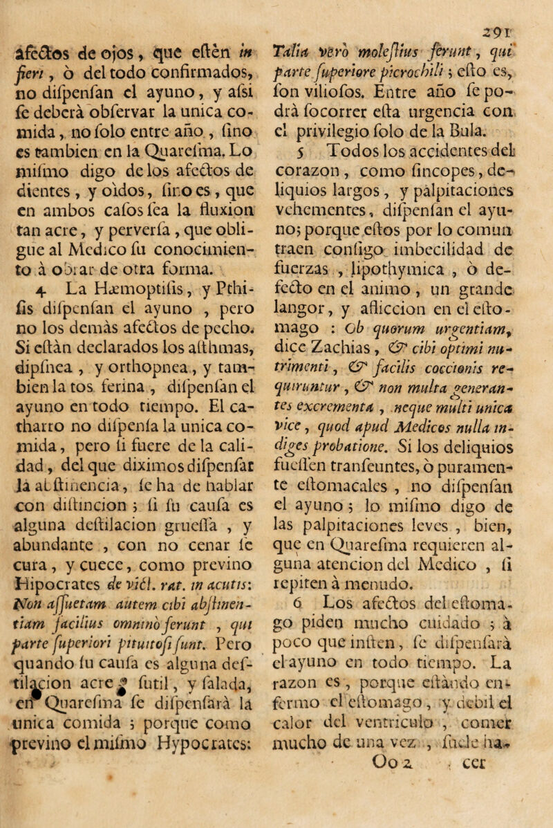 afe&os de ojos, que edén tn fien , ó del todo confirmados, no difpenfan el ayuno, y afsi fe deberá obfervar la única co¬ mida , no folo entre año , fino es también en la Quareíma. Lo mifnio digo de los afedos de dientes , y oídos, fino es, que en ambos cafosíea la fluxión tan acre, y pervería , que obli¬ gue al Medico fu conocimien¬ to á obrar de otra forma. 4 La Haemoptilis, y Pthi- íls difpenfan el ayuno , pero no los demás afedos de pecho* Si citan declarados los a (.tilmas, dipfnea , y orthopnea, y tam¬ bién la tos ferina , difpenfan el ayuno en todo tiempo. El ca- tharto no difpenía la única co¬ mida, pero li fuere de la cali¬ dad, del que diximosdiípenfar la alftinencia, íe ha de Hablar con diítincion ; íi fu caufa es alguna deftilacion gruefíá , y abundante , con no cenar fe cura, y cuece, como previno Hipócrates de ríéf. rat. in acutis: Non ajjuetam autem cibi abfinen- tiam facilius omninoferunt , qui parte fuperiori pituitofi funt. Pero quando íu caufa es alguna def¬ tilacion acrej* fútil, y falafla, cir Qua-refina- fe difpenfará la única comida ; porque como ■previno el animo Hypocratcs: 291 Taita vero molejlius ferunt, qui parte fuperiore picrochili; cito es, fon viliofos. Entre año fe po¬ drá focorrer efta urgencia con el privilegio folo de la Bula. 5 Todos los accidentes del corazón , como fincopes, de-> liquios largos, y palpitaciones vehementes, difpenfan el ayu¬ no; porque eftos por lo común traen configo imbecilidad de fuerzas , lipothymica , ó de- fedo en el animo , un grande langor, y aflicción en el cito- mago : ob quorum urgentiam, dice Zachias , & cibi oprimí nu- trimenti, & facilis coccionis re- qmruntur , & non multa generan¬ tes excrementa , ñeque multi única vice, quod apud Médicos nulla in- diges probatwne. Si los deliquios fucilen tranfeuntes, 6 puramen¬ te eítomacalcs , no difpenfan el ayuno 5 lo mifnio digo de las palpitaciones leves , bien, que en Quarefma requieren al¬ guna atención del Medico , íi repiten á menudo. 6 Los afedos deleftoma- go piden mucho cuidado ; á poco que inflen, fe difpenfará el ayuno en todo tiempo. La razón es , porque citando em formo el eítomago, y debite! calor del ventrículo , comer mucho de una vez , fude ha- Oo a v cer