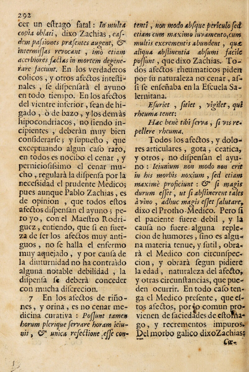 zgz cer un eftrago fatal: tn multa copla oblan, dixo Zachias , eaf- dem p afilones pr úfenles augent, & iniermtffas revocant , imó etiam accrhlores faólas in mortem degene¬ rare facumt. En los verdaderos cólicos, y otros afedos intefti- nales , fe diípenfará el ayuno en todo tiempo. En los afedos del vientre inferior , fean de hí¬ gado , ó de bazo, y los demás hipocondriacos, no íiendo in¬ cipientes , deberán muy bien confiderarfe j yfupuefto , que exceptuando algún cafo raro, en todos es nocibo el cenar , y per nido fifcimo el cenar mu¬ cho ,regulará la difpenfa por la necefsidad el prudente Medico; pues aunque Pablo Zachias, es de opinión , que todos cftos afedos difpenfan el ayuno , pe¬ ro yo, con el Maeftro Rodrí¬ guez , entiendo, que fi en fuer¬ za de íer los afedos muy anti¬ guos , no fe halla el enfermo muy aquejado , y por caufa de la diuturnidad no ha contraído alguna notable debilidad , la difpenfa f« deberá conceder con mucha difcrecion. 7 En los afedos de riño¬ nes , y orina , es no cenar me¬ dicina curativa : Pojjunt tamat horum plerique jerrare horam iciu- w, mica refeélme gjfe con¬ temí, non modo abfqueperíodo fe A etiam cum máximo iuvamento,cum mullís excrementas abundent, qu£ altqua abfYmentia abfumi facile pofjunt, que dixo Zachias. To¬ dos afedos rheumaticos piden por íu naturaleza no cenar, af- fi fe enfeñaba en la Efcuela Sa- lernitana. Efuriet , fitiet , vigile?, qut rheuma teneti Hac bene tibí ferva, fi vis re* pellcre rheuma. Todos los afedos, y dolob¬ res articulares, gota, ceática, y otros, no difpenfan el ayu¬ no : leiunnm non modo mn erit in his mor bis noxlum , fed etiam máxime proficiunt : & fi magfis durum ejfet, ut fi abfllnerent tales a vino , adhue magis efjet fahitare, dixo el Protho-Medico. Pero íi el paciente fuere débil , y la caufa no fuere alguna reple¬ ción de humores, fino es alga-* na materia tenue, y fútil, obra¬ rá el Medico con circunfpec- cion, y obrará fegun pidiere la edad , naturaleza del afedo* y otras circunftancias, que pue¬ den ocurrir. En todo cafo ten¬ ga el Medicó prefente, que el- tos afedos, porío común pro¬ vienen de facicdades de eftonla* go, y recrementos impuros* Del morbo gálico dixoZachias?