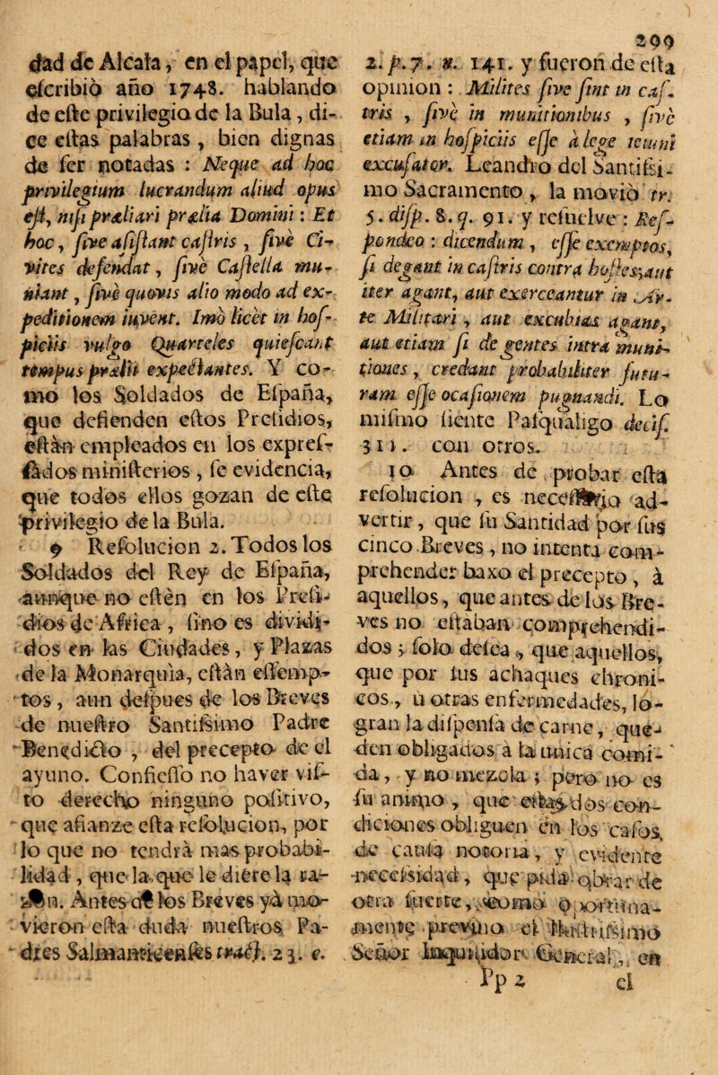 dad de Aléala, en el papel, que eferibió año 1748. hablando de efte privilegia de la Bula, di¬ ce citas palabras, bien dignas de fer notadas : Neyuc ad boa pnvilegium lucran dum aliad opas cjiy mfiipr&liari pr#ita Domim: Et hoe, fiive aíijlant cajiris , fiive Ch vites (kftndat, fivé Cafe lia mu- nhnt 7 jive quovis alto modo ad ex- pediiioHcm iuyent. Jmb licet m hofi- piáis valgo Qu arteles quieficant tempusprátítt expectantes. Y co¬ mo los Soldados de Efpaña, que defienden eftos Pretidios, eítan empleados en los expreí- ftdos minifterios , fe evidencia, que todos ellos gozan de efte pri vilegio de la Bula. p Refblucion ¿.Todoslos Soldados del Rey de Efpaña, aunque no cftén en los Preli¬ dios de Aftica , linóes dividi¬ dos en ks Ciudades, f Plazas de la Monarquía, citan eftemfw tos, aun ddpues de los Breves de nueftro Santií-simo Padre Benedicto , del precepto de c4 ayuno. Confieffo no ha ver vif- to derecho ninguno poíkivo, que afianzo efta rclbUicion, por lo que no tendrá mas probabi¬ lidad , que la que le diere k ra- Antes ctí los Breves y& mo¬ vieron efta duda nueftros Pa¬ dres Sali«aat'ieeafe& tpaé). 21. e. tpp z. p. 7. n. 141. y fueron de efta Opinión : Milites fiive fiint in caí\ tris y fiive in rnumtimibus , five etiam m hofpiáis efje a /cae iemnt vwufam* Leandro del Sandísi¬ mo Sacramento f la movió tr. 5. difip. &. q. 91. y rel ucí ve: Ref- p.ondco : diceníum, effe cxemppos, fi degam in caftris contr# ho¡ies\aut íter aganty aut exsrc cantar in te Mi ít tari y aut ex cabías a^am, aut etiam fi de gentes mra man*-* times r credant probahihter futa- ram ejje ocafiumem pugnandi. Lo mifmo líente Paíqualigo deáfi 311. can otros. la Antes de probar efta refala don , es neceíl^o ad¬ vertir , que fu Santidad por fus cinco Breves, no intenta com- prehender baxo d precepto , á aquellos, que antes de id$ Bre¬ ves no citaban comprendi¬ dos > foto dcíea«, que aquellos, que por tus achaques chroni- cos, u otras enfermedades, lo¬ gran la chípenla de carne, qué-» den obligados á b única comí- ‘ cía, y no mezcla > pero iro es fu a rumo , que e?fea$,tlos con¬ diciones obliga en en los ' cafas, de caula notoria, y evidente 'necesidad, que púia^qbrar de oera ftrc0tevvMBOi»ói ó.^rtdna- mente prevaia el ^kkbmuiuó . Señor Jbaqui\idorc 6er»eral, e¡* :h* ci