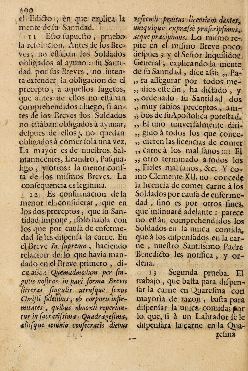 mo el Edi£k> , tn que explica la mente de fu- Santidad. 11 Efto fupuefto, pruebo, la reíolucion. Antes de ios Bre¬ ves , no eftaban los Soldados obligados al ayuno : fu Santi¬ dad por fus Breves, no inten¬ ta extender la obligación de el precepto , á aquellos fugetos, que antes de ellos no eltában comprehendidos ¡ luego, íi an¬ tes de los Breves los Soldados no eftaban obligados á ayunar, defpues de ellos¿ no quedan obligados á comer fola una vez. La mayor es de nueftros Sal- tnanticenles, Leandro, Pafqua- ligo , y otros : la menor coní- ta de las mifmos Breves. La confequencía es legitima. 12 Es confirmación déla menor eLconfidcrar, que en Iqs dos preceptos , que lu San¬ tidad impone , folo habla con los qile por caula de enferme¬ dad fe les difpenfa la carne. En el Breve In fuprema , haciendo relación dé lo que havia man¬ dado en el Breve primero , di¬ ce afsi: Quemadmodum per fm- gitlis noflras in parí forma Brevis Utreras finguhs utrufaue fexus Chrijli fídelibns, eb corporis infir¬ ma ates , q albas obnoxit reperhm- tur in facratifsima Quadra^efima, alhfqae munio confecratis dkbus vefeendi pepitas ¡iceñtiam cÍMest umquique expr&fst pr¿fcripfmusy* atquepr&cipimuS' Lo mifmo re¬ pite en el mifmo Breve poco, defpues $ y el Señor Inquiíidor General, explicándola mente de fu Santidad , dice afsi: „ Pa- ,? ra aífegurar por todos me- ,, dios eítefin, ha didado , y „ ordenado fu Santidad dos „ muy labios preceptos, añi- ,j bos de fuApoftolica poteftad. ,, El uno univeríalmente diri- „ gido á todos los que conce- „ dieren las licencias de comer ,, carnea los mal fanos :::: Ei ,j otro terminado á todos los ,, Fieles malíanos, &c. Y co¬ mo Clemente Xil. no concede la licencia de comer carne á los Soldados por caula de enferme¬ dad , lino es por otros fines, que íníinuaté adelante : parece no eftán comprehendidos los Soldados en la única comida* que á los difpen fados en la car¬ ne , nueftro Santifsimo Padre Benedido les notifica, y or¬ dena. 13 Segunda prueba. El trabajo , que bafta para difpen- fár la carne en Quareíina con mayoría de razojn , bafta para difpenfar la unici comida, pot lo que, íi á un Labrador fe le dilpcnfara la carne en la Qua- tefina