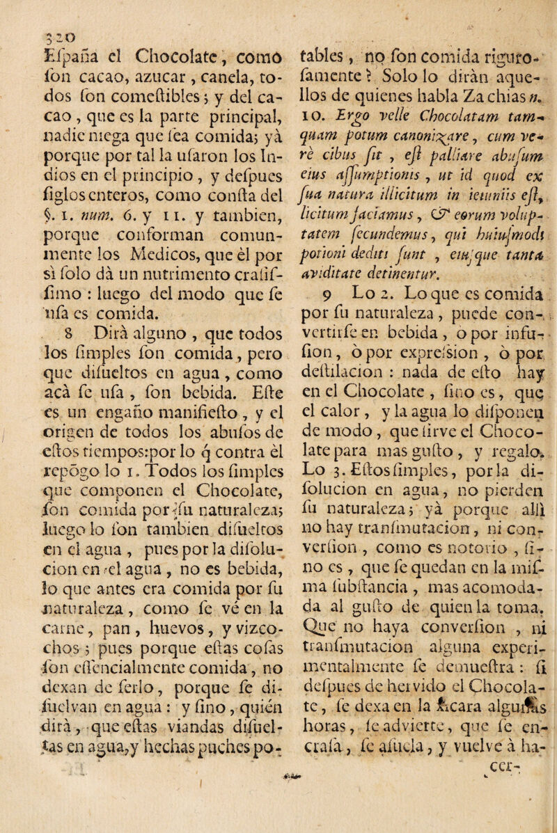 3-0 Eípafia el Chocolate, como ion cacao, azúcar, canela, to¬ dos fon comeftibles j y del ca¬ cao , que es la parte principal, nadie mega que lea comida; ya porque por tal la ufaron los In¬ dios en el principio , y dcípues figlos enteros, como confia del i. num. 6. y n. y también, porque conforman comun¬ mente los Médicos, que él por si folo da un nutrimento craíif- íimo : luego del modo que fe ufa es comida. 8 Dirá alguno , que todos los (imples fon comida, pero que diíüeltos en agua, como acá fe ufa , fon bebida. Efte es un engaño manifieíto 7 y el origen de todos los abufos de ellos tiempos:por lo q contra él repógo lo i. Todos los (imples que componen el Chocolate, fon comida por Tu naturalezas luego lo fon también diíüeltos O en el agua , pues por la dilblu- cion enrcl agua , no es bebida, lo que antes era comida por fu naturaleza, como fe vé en la carne, pan , huevos, y vizco- chos ; pues porque ellas co(as fon eflcncialmente comida, no dexan de ferio, porque fe di- íüelvan en agua : y (ino, quién dirá , que eftas viandas difuel- Jas en agua,y hechas puches po¬ tables , no fon comida riguro- famente ? Solo lo dirán aque¬ llos de quienes habla Zachias//. 10. Evgo ve lie Cbocolatam tam- quam fotum canonizare, cum ve¬ ré cibus fit , ejl p allí are ahufum eius (íffimptmis , ut id quod ex fuá natura iiíkitum in mitniis ejl, licitum jaáamus, & eomm volup- tatem fe c un demás, qiit huiujmodi poúoni dediti funt , eiujque tanta av¡áltate detinentur. 9 Lo 2. Loque es comida por fu naturaleza , puede con- vertirfeen bebida, o por infu-? íion, ó por expreísion , ó por deltilacion : nada de ello hay en el Chocolate , (ino es, quq el calor, y la agua lo difponea de modo, que [irve el Choco¬ late para mas güilo, y regalo. Lo 3. Elfos (imples, porla di- folucion en agua, no pierden fu naturaleza 5 ya porque allí no hay tranímutadon, ni con- verfion , como es notorio , ti¬ no es, que fe quedan en la rnif- ma fubílancia , mas acomoda¬ da al guffo de quien la toma. Que no haya converfion , ni tranfmutacion alguna experi- mentalmcnte fe demueflra: íi defpues de hervido el Chocola¬ te , fe dexa en la focara alguá&s horas, íe advierte, que fe en¬ era fa , fe aíücla, y vuelve á ha- ccr- ■04ir*