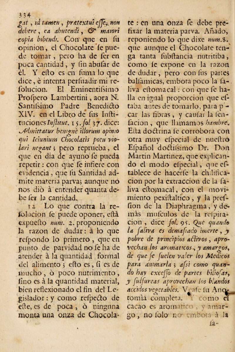 3 3 4- gat, td turnen, pr£textui efjé^non deberé, abutendí, maiori topia bibendi. Con que en fu opinión, el Chocolate íe pue¬ de tomar, pero ha de fer en poca cantidad, y fin abufar de él. Y efto es en fuma lo que dice, é intenta perfuadir mi re- folucion. El Eminentifsimo Ptofpero Lamber ti ni, aora N. Santifsimo Padre Benedicto XIV. en el Libro de fus Indi¬ ta donesInJUtut. i$.fol 37. dice: ^Admittatur bentine illorum opimo qttt leiunium Chocolatis potu vio¬ lan nevant 3 pero reprueba, el que en dia de ayuno fe pueda repetir: con que fe infiere con evidencia , que fu Santidad ad¬ mite materia parva; aunque no nos dio á entender quanta de¬ be fer la cantidad. iz Lo que contra la re¬ ía lucio n fe puede oponer, eftá expuedo num. 2. proponiendo la razón de dudar: á lo que refpondo lo primero, que en punto de parvidad no fe ha de atender á la quantidad formal del alimento ; efto es, fi es de mucho , ó poco nutrimento , fino es á la quantidad material, bien reflexionado el fin del Le- gisíador: y como rcfpedto de efte, es de poca , ó pinguna monta una onza de Chocola¬ te : en una onza fe debe pre- fixar la materia parva. Añado, reponiendo lo que dixe num,3. que aunque el Chocolate ten¬ ga tanta fubftancia nutritiba, como íe expone en la razón de dudar, pero con fus partes balíamicas, embora poco la fa- liva eftomacal: con que fe ha¬ lla en igual proporción que ef- taba antes de tomarlo, para p - car las fibras, y caufai la fen- facion , que llamamos hambre.. Efta dodnna fe corrobora con otra muy efpecial de nueftro Efpañol doftiísimo Dr. Don Martin Martínez, que explican¬ do el modo efpecial, que cfi¬ ta bleee de hacerfe la ch¡!idea¬ ción por la extracción de la ía- liva eftomacal, con el movi¬ miento pexiftaltico , y la pref- fion de la Diaphragma, y de¬ mas mufculos de la reípira- cion , dice fol. 95. Que (¡liando la faliva es de m a fiado imcrte , y pobre de principios aólivos, apro¬ vechan tos aromáticos^ y amargosy de queje fuelen valer los Ale ai eos para animarla ; afsi como quan- do hay excejjo de partes bÍlioCas7 y Culi ureas aprovechan los blandos acádos vegetables. Voafe fu Anck tomia completa, f como eí cacao es aromático , y amar- go, no folo no* embota á 1%