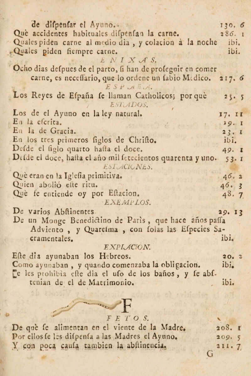 Que accidentes habituales diíptnfan la carne, 2 8d« i Quales piden carne ai medio día , y colación á la noche ibi, , Quaies piden íiempre carne, ibi. . £ N I X X S. Ocho dias defpues de el parto, íi han de profegoir en comer carne, es neceffario, que lo ordene un fabio M-dico. 2 17, 6 E S P ñ Los Reyes de Efpaña íe llaman Cathclicosj porqué 25. 5 / E S- 1X D (J s. Los de el Ayuno en la ley natural, 17. ir En la eícrita, 19, i Eu la de Gracia. 2 3 , 1 En ios tres primeros figles de Chrlílo. ibi. Defde el ligio quarto hada el doce. 49. 1 Dtíde el doce, halla ei año mil fe recientes quarenta y uno» 53, 1 ESTACIONES. Q^é eran en la ígkfia primitiva. 46, 2 Quien abolió cite ricu. -N 46, 3 Qué fe entiende oy por Efiacion. 48. 7 EXEMPLOS. De varios Abfíinentes. 29. 13 De un Monge Benedi&ino de París , que hace años paíía Adviento , y Quarelma , con foias las Eípecies Sa¬ cramentales. ibi. EXPIRACION. Efte dia ayunaban los Hebreos. 20. 2 Como ayunaban , y quando comenzaba la obligación. ibi. £e les prohibía eíle dia el ufo de ios baños, y fe abf- tenian de el de Matrimonio. ibi, \ “*****✓ El De qué fe alimentan en el viente de la Madre# Por ellos fe les diípenía a las Madres el Ayuno# X C911 P9cai cauía cambien la abfiineucia. 208. r 209. 5 2 n. 7