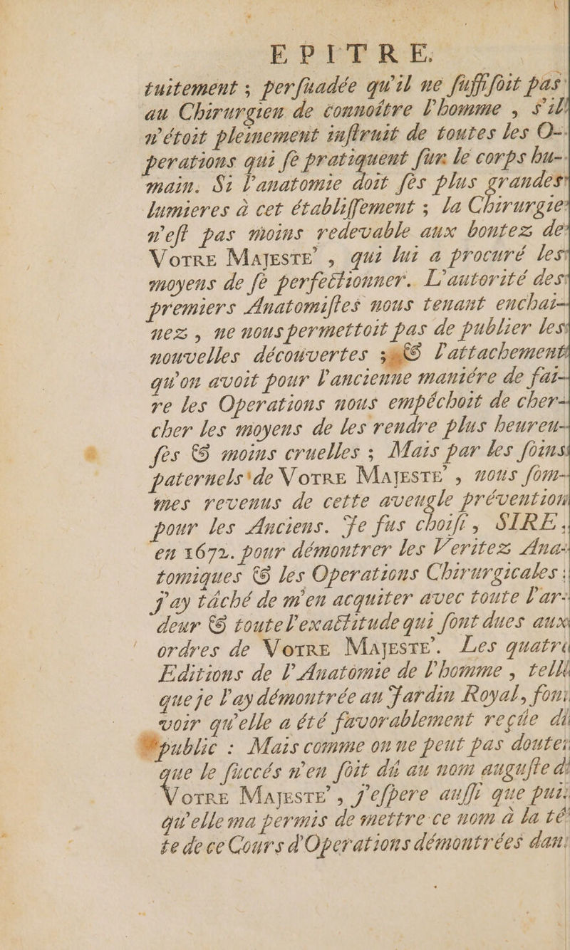 e \ ( EPITR EF, tuitement ; perfuadée qu'il ne fufifoit pas au Chirurgien de connoitre l'homme ; S'il n'étoit pleinement infiruit de toutes les O-. perations qui fe ou fun lé corps bu-. main. Si l'anatomie doit fès plus grandes dumieres à cet établiffement ; la Rs. p'eft pas moins redevable aux bontez de Vorre Mayesre’ , qui but à procuré les moyens de fe perfectionner. L'autorité des: premiers Anatomifles nous tenant enchat- nez , ne nouspermettoit pas de publier less nouvelles découvertes 3285 lattachemen qu'on avoit pour l'ancienne mantêre de fat- re Les Operations nous empéchoit de cher- cher les moyens de les rendre plus beureu- ès €$ moins cruelles ; Mais par les foinss paternels\de Votre MalEsTE , #005 fom- mes revenus de cette aveugle prévention pour les Anciens. Ÿe fus choifi, SIRE ; en 1672. pour démontrer les Veritez Ana: tomiques &amp;$ les Operations Chirurgicales ; j'ay tâché de m'en acquiter avec toute l'ar: deur &amp;$ toutel'exaétitude qui font dues aux | ordres de Vorre Mayjeste. Les quatri Editions de lAnatomie de l'homme , teli queje ay démontrée au Jardin Royal, fon: voir quelle a été favorablement reçde di Mpublic : Mais comme on ne peut pas doutei ue le faccés n'en foit di an nom augufie à! Vo Majesre’, J'efpere auffs que pus: qu'elle ma permis de mettrece nom à la té te de ce Cours d'Operations démontrées dan: