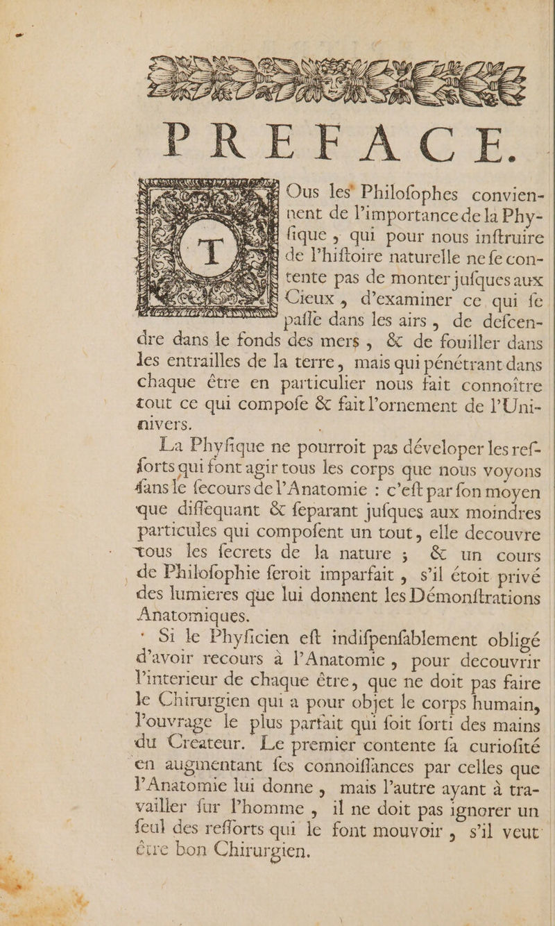 A Î en ra RO ESS LE A À \ ; M RS NS LE Er 2e re hé to 11 D atte + Me CU Je EE LE NT T'INET LOT LA 2 DIN SRE 1 PEN Æ) NZ É, DR Ÿ 4 (A #\i re J; KI PINNE S &amp; LE S se Ous les Philofophes convien- 4 nent de limportancede la Phy- à lique ,; qui pour nous inftruire S® de l’hiftoire naturelle ne fe con- AÙ tente pas de monter jufques aux IS Cieux , d’examiner ce qui {e pafle dans les airs, de defcen- dre dans le fonds des mers, &amp; de fouiller dans les entrailles de la terre, mais qui pénétrant dans chaque être en particulier nous fait connoître tout ce qui compofe &amp; fait l’ornement de l’'Uni- nivers. La Phyfique ne pourroit pas déveloper les ref forts qui font agir tous les corps que nous voyons fans le fecours de l’Anatomie : c’eft par fon moyen que difiéquant &amp; feparant jufques aux moindres particules qui compofent un tout, elle decouvre tous les fecrets de la nature ; &amp; un cours de Philofophie feroit imparfait , s’il étoit privé des lumieres que lui donnent les Démonitrations Anatomiques. * Si le Phyfcien eft indifpenfablement obligé d’avoir recours à l’Anatomic, pour decouvrir Vinterieur de chaque être, que ne doit pas faire le Chirurgien qui a pour objet le corps humain, l'ouvrage le plus partait qui foit forti des mains du Createur. Le premier contente fa curiofité Anatomie lui donne, mais l’autre ayant à tra- vailler fur homme , il ne doit pas ignorer un feul des reflorts qui le font mouvoir , s’il veut étre bon Chirurgien.