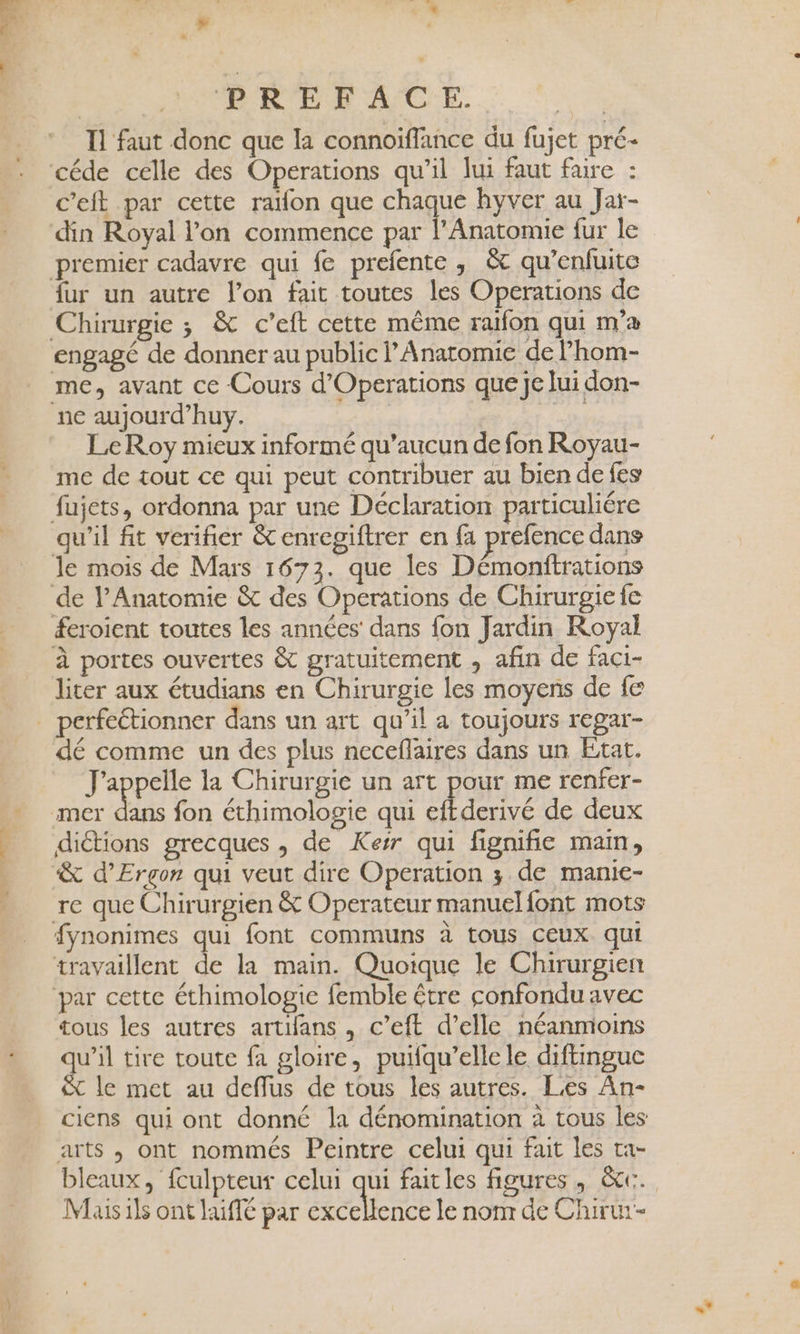 'Ene . f y Fs ” | BR EE AC E. + Il faut donc que la connoiffance du fujet pré- céde celle des Operations qu'il lui faut faire : c’eit par cette raïfon que chaque hyver au Jar- din Royal l’on commence par l’Anatomie fur le premier cadavre qui fe prefente , &amp; qu’enfuite fur un autre l’on fait toutes les Operations de Chirurgie ; &amp; c’eft cette même raïfon qui m'a engagé de donner au public Anatomie de l’hom- me, avant ce Cours d’Operations que Je lui don- ne aujourd’huy. | Le Roy mieux informé qu'aucun de fon Royau- me de tout ce qui peut contribuer au bien de fes fujets, ordonna par une Déclaration particuliére qu'il fit verifier &amp; enregiftrer en fa prefence dans le mois de Mars 1673. que Îles Démonftrations de lPAnatomie &amp; des Operations de Chirurgie fe &amp;eroient toutes les années dans fon Jardin Royal à portes ouvertes &amp; gratuitement , afin de faci- liter aux étudians en Chirurgie les moyens de fe dé comme un des plus neceflaires dans un Etat. J'appelle la Chirurgie un art pour me renfer- de fon éthimologie qui eftderivé de deux diétions grecques , de Kerr qui fignifie main, fynonimes qui font communs à tous ceux qui travaillent de la main. Quoique le Chirurgien tous les autres artifans , c’eft d’elle néanmoins ue tire toute fa gloire, puifqu’elle le diftinguc &amp; le met au deffus de tous les autres. Les An- ciens qui ont donné la dénomination à tous les arts , ont nommés Peintre celui qui fait les ta- bleaux, fculpteur celui qui faitles figures, &amp;cc. Mais ils ont laifé par excellence le nonr de Chirur-