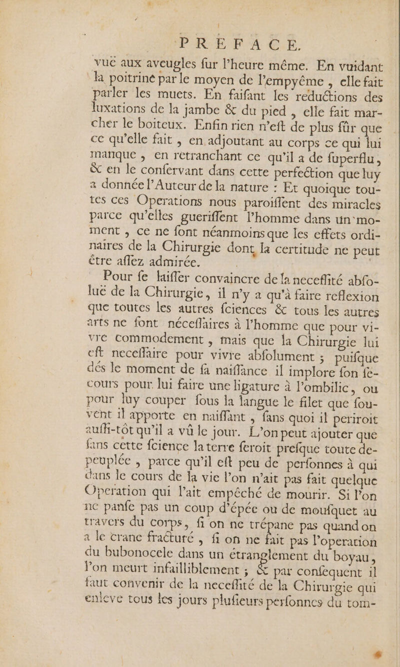 ! PRES XA CE. vuc aux aveugles fur l'heure même. En vuidant la poitrine par le moyen de lempyême , elle fait parler les muets. En faifant les reductions des luxations de la jambe &amp; du pied , elle fait mar- cher le boiteux. Enfin rien m’eft de plus für que ce qu'elle fait , en adjoutant au COrps ce au mañque ; en retranchant ce qu'il à de fuperflu, &amp; en le confervant dans cette perfection que luy a donnée l’Auteur de la nature : Et quoique tou- tes ces Operations nous paroiflent des miracles parce qu'elles gueriffent l’homme dans un‘ mo- ment , ce ne font néanmoins que les effets ordi- nares de la Chirurgie dont Ia certitude ne peut être aflez admirée. | Pour fe Hifler convaincre de la neceflité abfo- lué de Ia Chirurgie, il n’y a qu'à faire reflexion que toutes les autres fciences &amp; tous les autres arts ne font néceflaires à l’homme que pour vi- vre Commodement , mais que la Chirurgie lui cft necefaire pour vivre abfolument ; puifque dés le moment de fa naiffance il implore fon {e- cours pour. lui faire une lipature à l’ombilic, ou pour luy couper fous la langue le filet que fou- vent il apporte en naiflant , fans quoi il periroit aufh-tôt qu'il a vû le jour. L'on peut ajouter que fans cette fcience la terre feroit prefque toute de- peuplée , parce qu’il eft peu de perfonnes à qui dans Île cours de fa vie l’on n'ait pas fait quelque Operation qui lait empêché de mourir. Si l'on nc panfe pas un coup d'épée ou de mouiquet au travers du corps, fi on ne trépane pas quand on a le crane fracturé , fi on né bit pas l’operation du bubonocele dans un étranglement du boyau, Pon meurt infailliblement ; &amp; par confequent il faut convenir de la neceffité de la Chirurgie qui enleve tous les jours plufieurs perfonnes du tom-