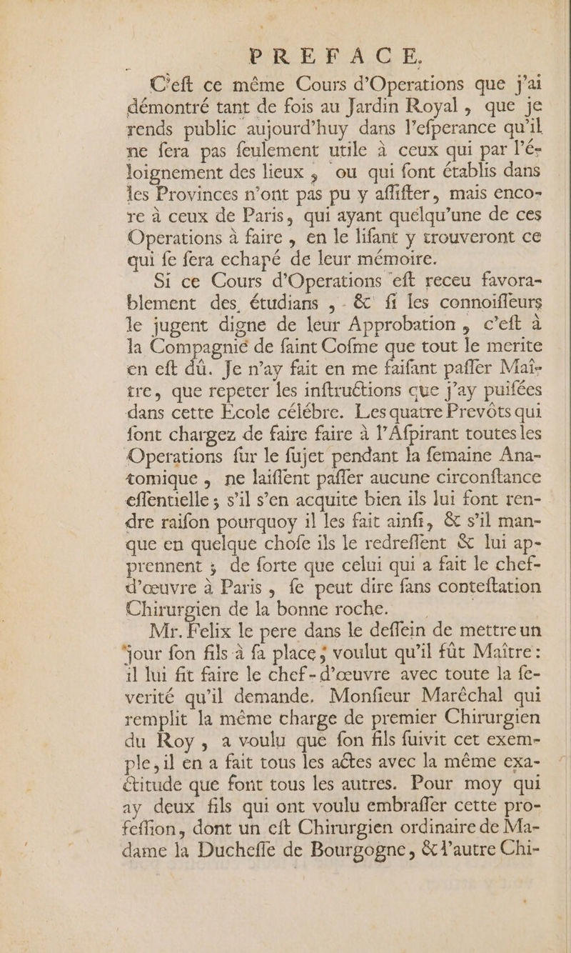 C'eft ce même Cours d'Operations que j'ai démontré tant de fois au Jardin Royal, que je rends public aujourd’huy dans l’efperance qu'il ne fera pas feulement utile à ceux qui par l’é- loignement des lieux ; ou qui font établis dans les Provinces n’ont pas pu y afifter, mais enco- re à ceux de Paris, qui ayant quélqu’une de ces Operations à faire , en le lifant y trouveront ce qui fe fera echapé de leur mémoire. Si ce Cours d’Operations eft receu favora- blement des étudians , &amp; fi les connoifleurs le jugent digne de leur Approbation, c’eft à la Compagnié de faint Cofme que tout le merite en cft dû. Je n’ay fait en me faifant pañler Mai- tre, que repeter les inftructions que j’ay puifées dans cette École célébre. Les quatre Prevôts qui font chargez de faire faire à l’Afpirant toutes les Operations fur le fujet pendant la femaine Ana- tomique , ne laiflent paffer aucune circonftance eflenuielle ; s’il s’en acquite bien ils lui font ren- dre raifon pourquoy il les fait ainfr, &amp; s’il man- que en quelque chofe ils le redreflent &amp; lui ap- prennent ; de forte que celui qui a fait le chef- d'œuvre à Paris, fe peut dire fans conteftation Chirurpien de la bonne roche. | Mr Felix le pere dans le deflein de mettreun our fon fils à fa place; voulut qu’il fût Maître: il lui fit faire le chef-d'œuvre avec toute la fe- verité qu’il demande. Monfieur Maréchal qui remplit la même charge de premier Chirurgien du Roy, a voulu que fon fils fuivit cet exem- ple,il en a fait tous les ates avec la même exa- étitude que font tous les autres. Pour moy qui ay deux fils qui ont voulu embrafer cette pro- feffion, dont un cft Chirurgien ordinaire de Ma- dame la Duchefle de Bourgogne, &amp; l’autre Chi-