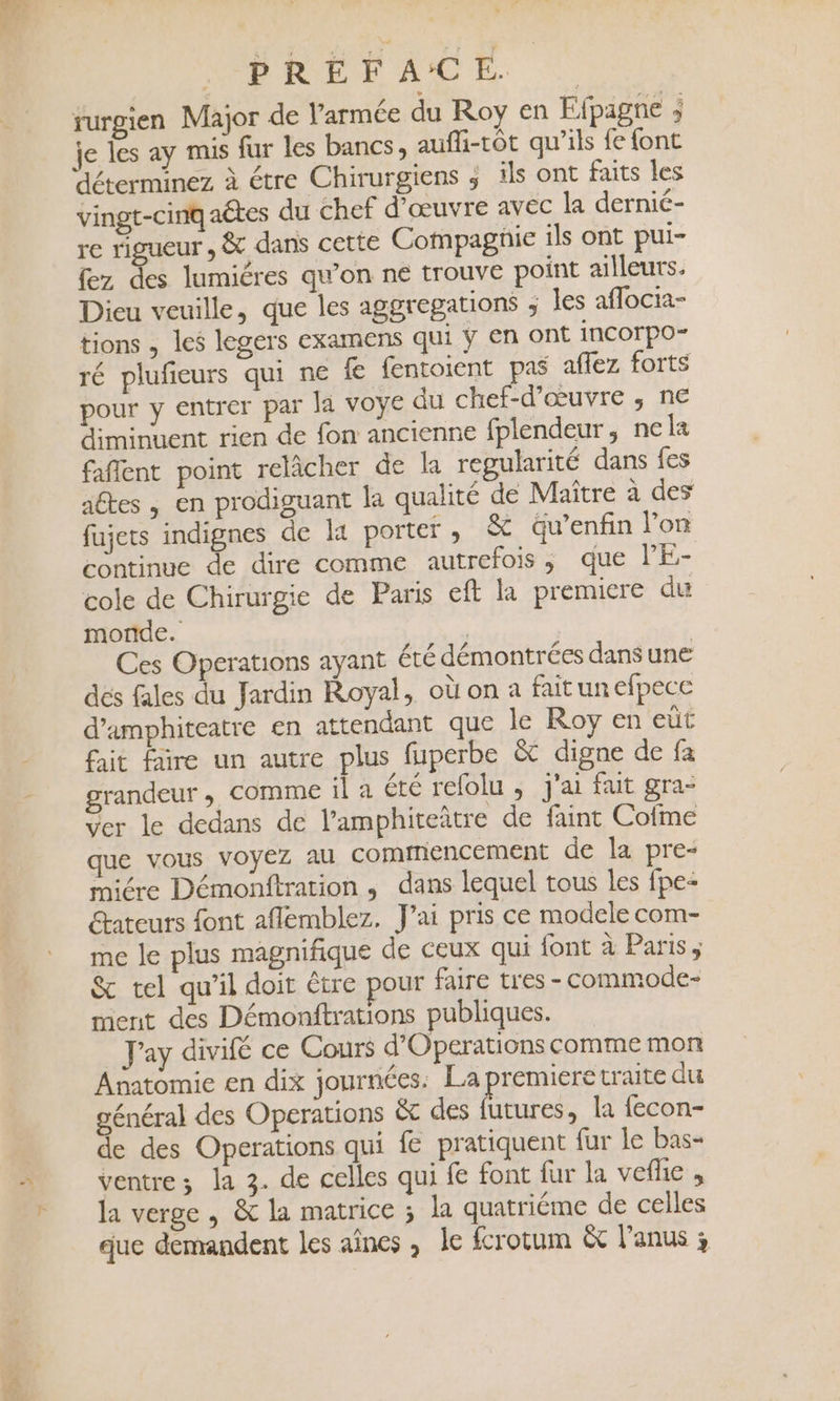 SPORE AE D | turgien Major de l’armée du Roy en Ffpagne ; je les ay mis fur les bancs, aufli-tôt qu’ils fe font déterminez à étre Chirurgiens ; îls ont faits les vingt-cinq aétes du chef d'œuvre avec la dernié- re rigueur , &amp; dans cette Compagnie ils ont pui- fez ds lumiéres qu’on ne trouve point ailleurs. Dieu veuille, que les aggregations ; les aflocia- tions , les legers examens qui ÿ en ont incorpo- ré plufieurs qui ne fe fentoient pas affez forts pour y entrer par la voye du chef-d'œuvre ,; ne diminuent rien de fon ancienne fplendeur, nela faflent point relâcher de la regularité dans fes aftes , en prodiguant la qualité de Maître à des fujets indignes de li porter , &amp; äu’enfin lon continue de dire comme autrefois, que lE- cole de Chirurgie de Paris eft la premiere du monde. | Ces Operations ayant été démontrées dans une dés fales du Jardin Royal, où on à fait un efpece d'amphiteatre en attendant que le Roy en eüt fait faire un autre plus fuperbe &amp; digne de fa grandeur , Comme il a été refolu ; j'ai fait gra- Ver le dedans de l’amphiteître de faint Cofme que vous voyez au commencement de la pre- miére Démonftration , dans lequel tous les fpe&lt; étateurs font aflemblez. J'ai pris ce modele com- me le plus magnifique de ceux qui font à Paris, &amp; tel qu’il doit être pour faire tres - commode- ment des Démonftrations publiques. _ Jay divifé ce Cours d’Operations comme mon Anatomie en dix journées. La premiere traite du général des Operations &amp; des futures, la fecon- de des Operations qui fe pratiquent fur le bas- ventre ; la 3. de celles qui fe font fur la veflie , la verge , &amp; la matrice ; la quatriéme de celles que demandent les aînes , le fcrotum &amp; l'anus 3