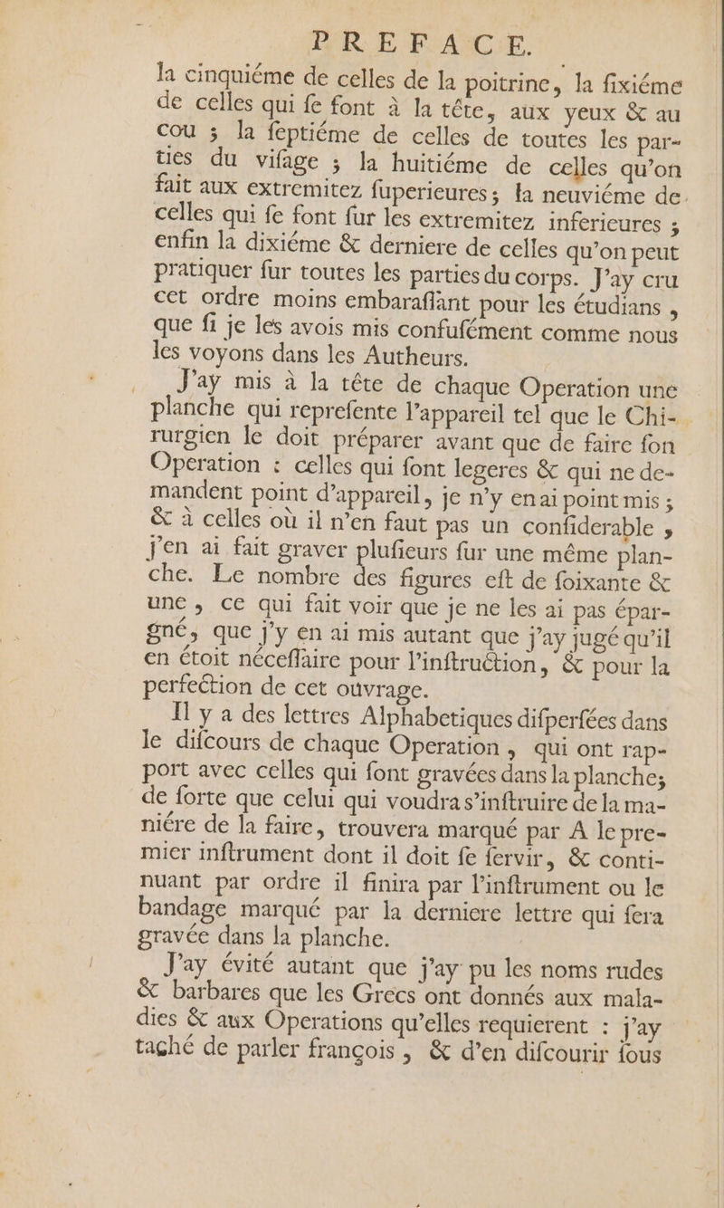 la cinquiéme de celles de la poitrine, la fixiéme de celles qui fe font à Ia tête, aux veux &amp; au Cou 3 la feptiéme de celles de toutes les par- ties du vifage ; la huitiéme de celles qu’on fait aux extremitez fuperieures ; la neuviéme de. celles qui fe font fur les extremitez inférieures ; enfin la dixiéme &amp; derniere de celles qu’on peut pratiquer fur toutes les parties du corps. J’ay cru cet ordre moins embaraffant pour les étudians N que fi je les avois mis confufément comme nous les voyons dans les Autheurs. .. J'ay mis à la téte de chaque Operation une planche qui reprefente l’appareil tel que le Chi- rurgien le doit préparer avant que de faire fon Operation : celles qui font legeres &amp; qui ne de- mandent point d'appareil, je n'y Enai point mis ; ë&amp; à celles où il n’en faut pas un confiderable ; J'en ai fait graver plufieurs fur une même plan- che. Le nombre de figures eft de foixante &amp; une ,; ce qui fait voir que je ne les ai pas épar- gné, que j’y en ai mis autant que Jay jugé qu’il en étoit néceflaire pour Pinftruétion, &amp; pour la perfection de cet ouvrage. I y a des lettres Alphabetiques difperfées dans le difcours de chaque Operation , qui ont rap- port avec celles qui font gravées dans la planche; de forte que celui qui voudra s’inftruire de la ma niére de a faire, trouvera marqué par A le pre- micr inftrument dont il doit fe fervir, &amp; conti- nuant par ordre il finira par l’inftrument ou le bandage marqué par la dernicre lettre qui fera gravée dans la planche. Jay évité autant que j'ay pu les noms rudes &amp; barbares que les Grecs ont donnés aux mala- dies &amp; aux Operations qu’elles réquierent : j’ay taghé de parler françois , &amp; d’en difcourir tous