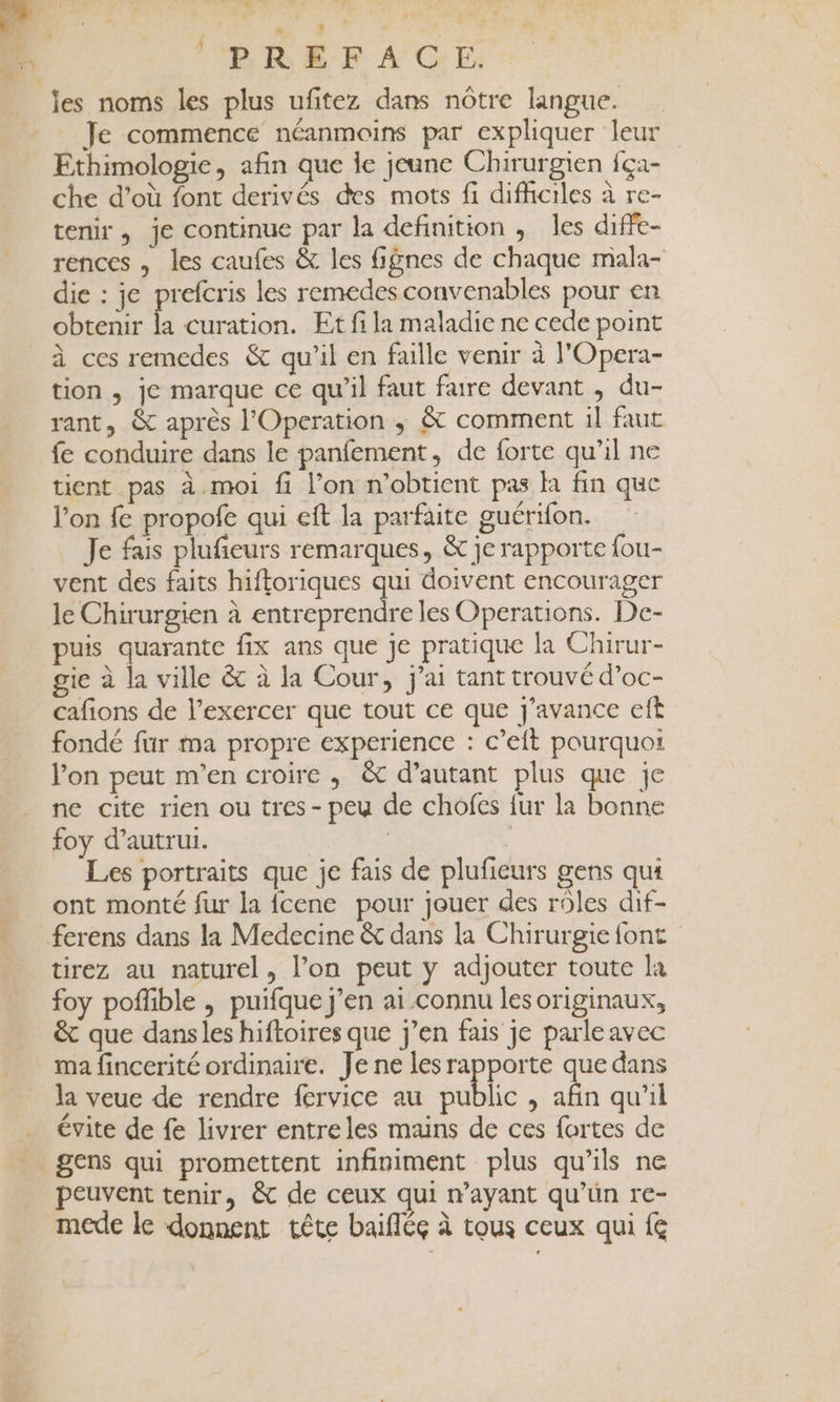 . 7 - les noms les plus ufitez dans nôtre langue. Je commence néanmoins par expliquer leur Ethimologie, afin que le jeune Chirurgien {ça- che d’où font derivés des mots fi difhciles à re- tenir , je continue par la definition , les diffe- rences , les caufes &amp; les fignes de chaque mala- die : je prefcris les remedes convenables pour en obtenir à curation. Et fi la maladie ne cede point à ces remedes &amp; qu’il en faille venir à l'Opera- tion , je marque ce qu’il faut faire devant , du- rant, &amp; après l’'Operation ; &amp; comment il faut fe conduire dans le panfement, de forte qu’il ne tient pas à.moi fi l’on n'obtient pas la fin que l’on fe propofe qui eft la parfaite guérifon. Je fais plufieurs remarques, &amp; je rapporte fou- vent des faits hifforiques Le doivent encourager le Chirurgien à entreprendre les Operations. De- puis quarante fix ans que je pratique la Chirur- gie à la ville &amp; à la Cour, j'ai tant trouvé d’oc- cafions de l’exercer que tout ce que j’avance eft fondé fur ma propre experience : c’eit pourquoi l’on peut m'en croire ,; &amp; d'autant plus que je ne cite rien ou tres - peu de chofes fur la bonne foy d’autrui. | | Les portraits que je fais de plufieurs gens qui ont monté fur la fcene pour jouer des rôles dif- ferens dans la Medecine &amp; dans la Chirurgie {ont tirez au naturel, l’on peut y adjouter toute la foy poflible , puifque j'en ai connu les originaux, &amp; que dansles hiftoires que j’en fais je parle avec ma fincerité ordinaire. Je ne les rapporte que dans la veue de rendre fervice au public , qu’il évite de fe livrer entreles mains de ces fortes de . gens qui promettent infiniment plus qu'ils ne peuvent tenir, &amp; de ceux qui n'ayant qu’ün re- mede le donnent tête baifléç à tous ceux qui