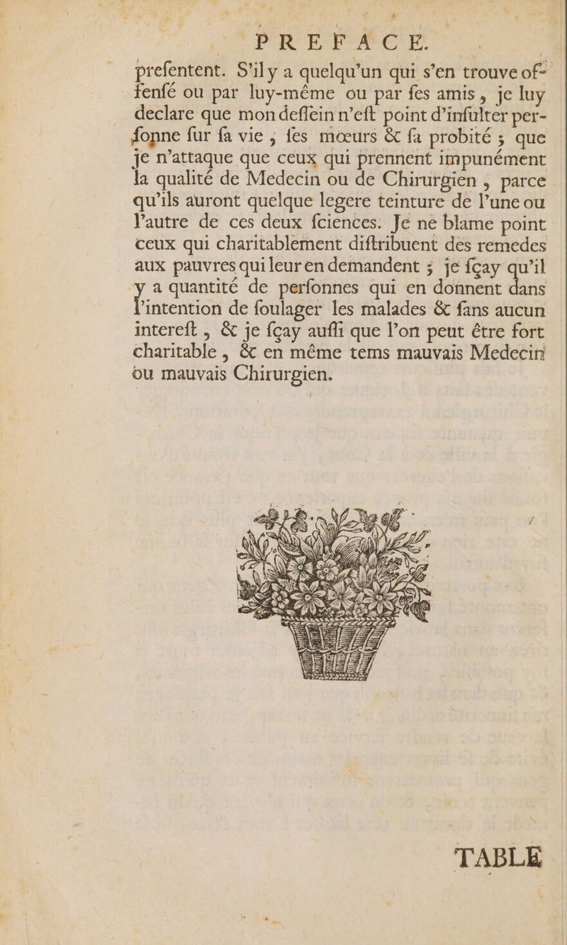 prefentent. S'ily à quelqu'un qui s’en trouve of- tenfé ou par luy-même ou par fes amis, je luy declare que mon deflein n’eft point d’infulter per- fopne fur fa vie ; {es mœurs &amp; fa probité ; que je n’attaque que ceux qui prennent impunément la qualité de Medecin ou de Chirurgien ; parce qu’ils auront quelque legere teinture de l’une ou Vautre de ces deux fciences. Je ne blame point ceux qui charitablement diftribuent des remedes aux pauvres qui leur en demandent ; je {çay de ‘y a quantité de perfonnes qui en donnent dans hiatettion de foulager les malades &amp; fans aucun intereft , &amp; je fçay aufli que l’on peut être fort charitable | &amp; en même tems mauvais Medecin ou mauvais Chirurgien.