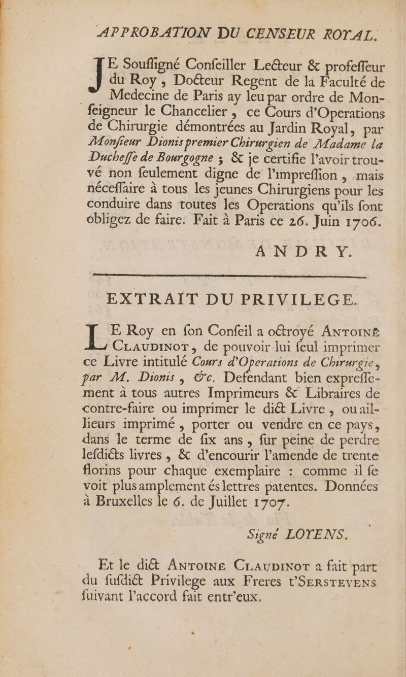 APPROBATION DU CENSEUR ROTAL. du Roy ; Doéteur Regent de la Faculté de Medecine de Paris ay leu par ordre de Mon- feigneur le Chancelier | ce Cours d’Operations de Chirurgie démontrées au Jardin Royal, par Monfreur Dionis premier Chirurgien de Madame le Ducheffe de Bourgogne ; &amp; je certifie l'avoir trou- vé non feulement digne de l’impreflion , mais néceffaire à tous les jeunes Chirurgiens pour les conduire dans toutes les Operations qu’ils font obligez de faire. Fait à Paris ce 26. Juin 1706. A N'D'KR Y. Je Souffigné Confeiller Leéteur &amp; profeffeur EXTRAIT DU PRIVILEGE. Le Roy en fon Confeil a oétroyé Anrorn# CLAUDINOT, de pouvoir lui {eul imprimer ce Livre intitulé Cowrs d'Operarions de Chirurgie, par M. Dionis , 'c. De dant bien expreffe- ment à tous autres Imprimeurs &amp; Libraires de contre-faire ou imprimer le diét Livre, ouail-- lieurs imprimé , porter ou vendre en ce pays, dans le terme de fix ans , fur peine de perdre lefdiéts livres , &amp; d’encourir l'amende de trente florins pour chaque exemplaire : comme il fe voit plus amplement éslettres patentes. Données à Bruxelles le 6. de Juillet 1707. Signé LOTENS. Et le dict Anroine CLAupinor a fait part du fufdiét Privilege aux Freres t'SERSTEVENS fuivant l’accord fait entr’eux.