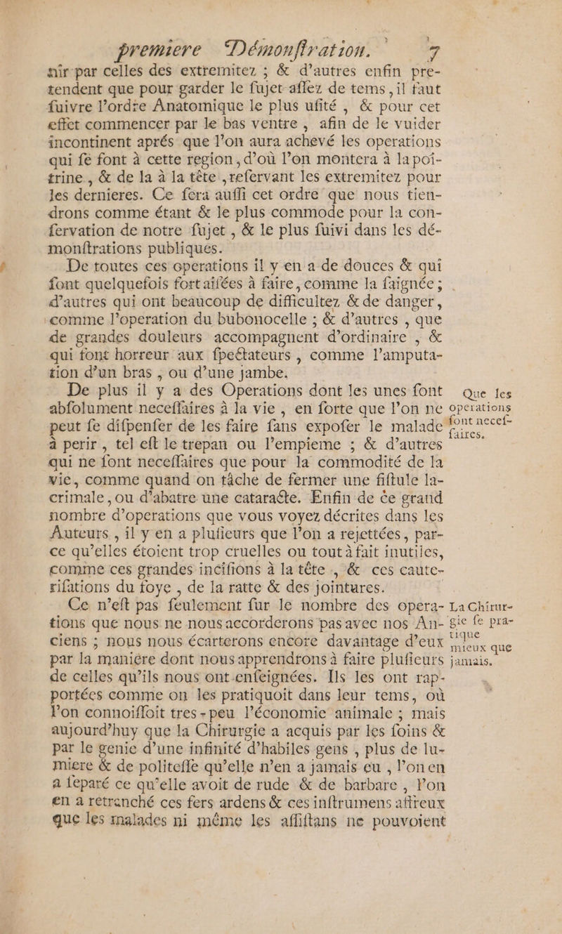 nir par celles des extremitez ; &amp; d’autres enfin pre- tendent que pour garder le fujet aflez de tems , il faut fuivre l’ordre Anatomique le plus ufité , &amp; pour cet effet commencer par le bas ventre, afin de le vuider incontinent aprés que l’on aura achevé les operations qui fe font à cette region, d’où l’on montera à lapoi- trine , &amp; de la à la tête ,refervant les extremitez pour les dernieres. Ce fera aufli cet ordre que nous tien- drons comme étant &amp; le plus commode pour la con- fervation de notre fujet , &amp; le plus fuivi dans les dé- monitrations publiques. De toutes ces Gperations il y en a de douces &amp; qui d’autres qui ont beaucoup de difficultez &amp; de danger, comme l’operation du bubonocelle ; &amp; d’autres , que de grandes douleurs accompagnent d'ordinaire , &amp; qui font horreur aux fpeétateurs , comme l’amputa- tion d’un bras , ou d’une jambe, De plus il y a des Operations dont les unes font abfolument neceffaires à la vie , en forte que l’on ne peut fe difpenfer de les faire fans expofer le malade à perir , tel eft le trepan ou l’empieme ; &amp; d’autres qui ne font neceflaires que pour la commodité de la vie, comme quand on tâche de fermer une fiftule la- crimale ,ou d’abatre une cataracte. Enfin de ce grand nombre d’operations que vous voyez décrites dans les Auteurs , il y en a plufieurs que l’on a rejettées, par- ce qu’elles étoient trop cruelles ou tout à fait inutiles, comme ces grandes incifions à la tête, &amp; ces cautc- rifations du foye , de la ratte &amp; des jointures. Ce n’eft pas feulement fur le nombre des opera- tions que nous ne nous accorderons pas avec nos Ân- ciens ; nous nous écarterons encore davantage d’eux par la maniére dont nous apprendrons à faire plufieurs de celles qu’ils nous ont enfeignées. Ils les ont rap- portées comme on les pratiquoit dans leur tems, où Pon connoiffloit tres -peu l’économie animale ; mais aujourd’huy que la Chirurgie a acquis par les foins &amp; par le genie d’une infinité d’habiles gens , plus de lu- miere &amp; de politefle qu’elle n’en à jamais eu , l’onen a leparé ce qu’elle avoit de rude &amp; de barbare , Pon en à retrenché ces fers ardens &amp; ces inftrumens affreux que les rmalades ni même les affiffans ne pouvoient Que les operations “font necef- faites: La Chirur- ‘gie fe pra- tique mieux que jamais.