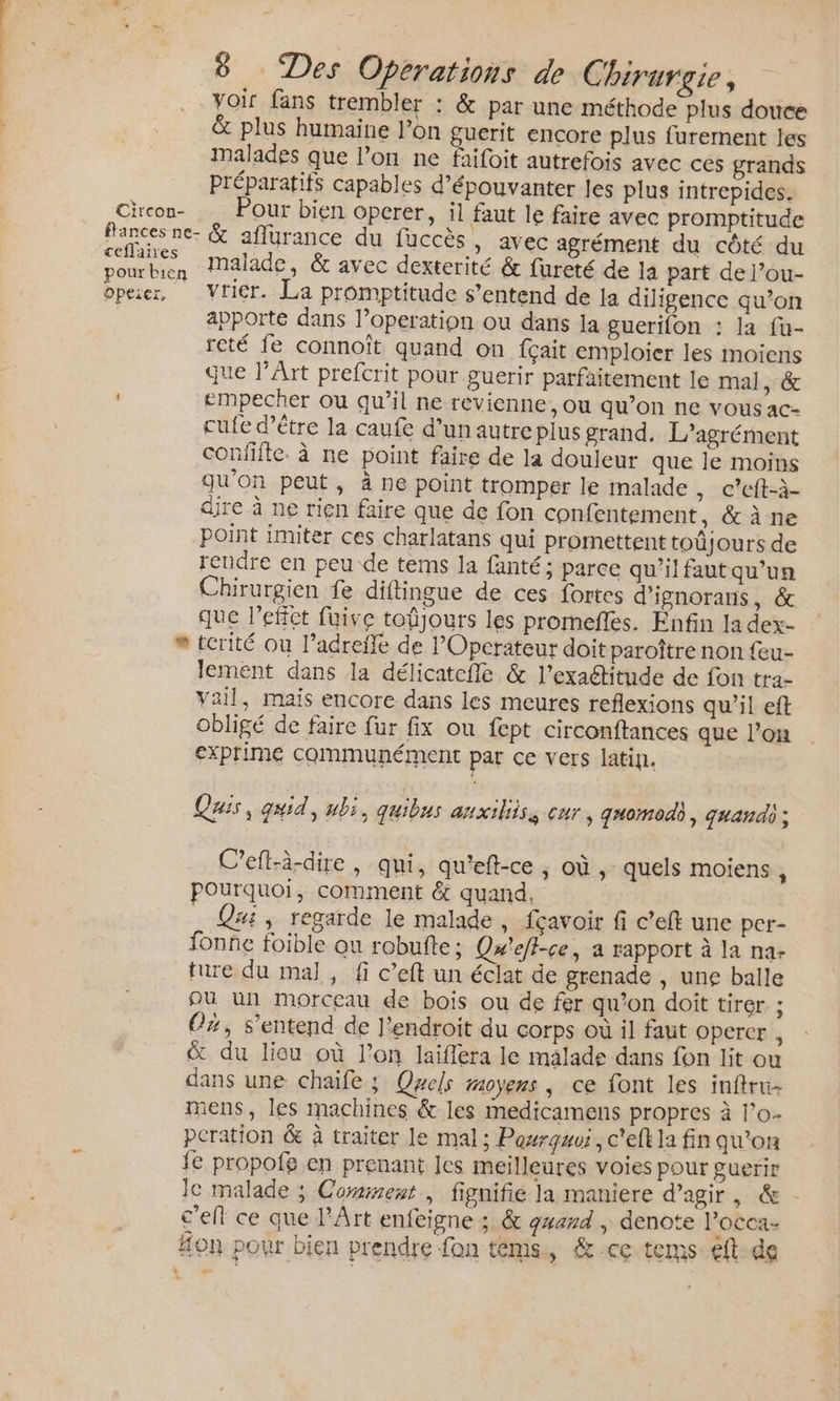 Circon-  ceflaires Opezer, e 8 Des Operations de Chirurgie, Voir fans trembler : &amp; par une méthode plus douce &amp; plus humaine l’on guerit encore plus furernent jes malades que l’on ne faifoit autrefois avec ces grands Préparatifs capables d’épouvanter Jes plus intrepides. Pour bien operer, il faut le faire avec promptitude &amp; aflurance du fuccès, avec agrément du côté du malade, &amp; avec dexterité &amp; fureté de la part de l’ou- vricr. La promptitude s'entend de la diligence qu’on apporté dans l’operation ou dans la guerifon : la fu- reté fe connoît quand on fçait emploier les moiens que l’Art prefcrit pour guerir parfaitement le mal, &amp; empecher où qu’il ne revienne, ou qu’on ne vous ac- cufe d’être la caufe d’un autre plus grand. L’agrément confifte. à ne point faire de la douleur que le moins qu'on peut, à ne point tromper le malade , C’eft-à- dire à ne rien faire que de fon confentement, &amp; à ne point imiter ces charlatans qui promettent toûjours de rendre en peu de terms la fanté; parce qu'il faut qu'un Chirurgien fe diftingue de ces fortes d'ignorans, &amp; que l'effet füive toûjours les promefles. Enfin la dex- terité où l’adrefle de POperateur doit paroître non {eu- lement dans la délicatefle &amp; l’exaétitude de fon tra- Vail, mais encore dans les meures reflexions qu'il eft obligé de faire fur fix ou fept circonftances que l’on exprime communément par ce vers latin. Quis, quid, ubi, quibus anxiliiss cur, quomodh, quand] ; Cefl-à-dire, qui, qu'eft-ce , où, quels moiens , pourquoi, comment &amp; quand, Qui, regarde le malade , fçavoir fi c’eft une per- fonñe foible ou robufte : Qu'elt-ce, a rapport à la na- ture du mal, fi c’eft un éclat de grenade , une balle Où un morceau de bois ou de fer qu’on doit tirer | Oz, s'entend de l’endroit du corps où il faut opercer , &amp; du liou où l’on laiffera le malade dans fon lit ou dans une chaife ; Quels moyens, ce font les inftru- mens, les machines &amp; les medicamens propres à l’o- pcration &amp; à traiter le mal; Posrgwoi, c'eft la fin qu'on fe propofe en prenant Jes meilleures voies pour guerir le malade ; Corineut , fignifie la maniere d'agir , &amp; - c’ell ce que l'Art enfeigne ; &amp; gard , denote l’occa- #on pour bien prendre fon téms, &amp;-ce tems. eft de