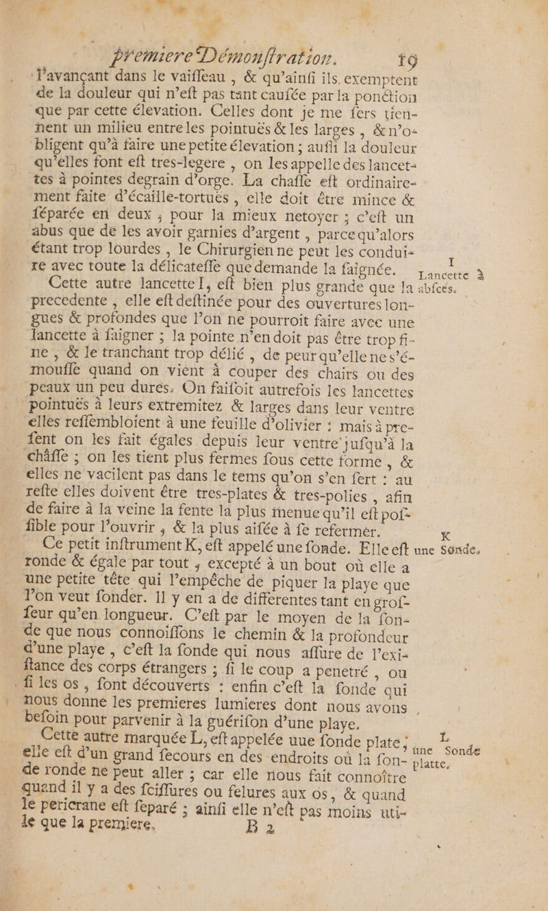 X° ES 17% d # # . Sa à Premiere Démonftratior. fÿ . «Pavançant dans le vaifleau , &amp; qu’ainfi ils. exemptent de la douleur qui n’eft pas tant caufée par la ponction que par cette élevation. Celles dont je me fers tien- nent un milieu entre les pointuës &amp; les larges, &amp;n’o- bligent qu’à faire une petite élevation ; aufli la douleur qu'elles font eft tres-legere , on les appelle des lancet= tes à pointes degrain d’orge. La chafle et ordinaire- ment faite d’écaille-tortues , elle doit être mince &amp; féparée en deux ; pour la mieux netoyer ; c’eft un abus que de les avoir garnies d’argent , parce qu’alors étant trop lourdes , le Chirurgien ne peut les condui- t re avec toute la délicatefle que demande 1a TAOMÉR cer À Cette autre lancetteI, eft bien plus grande que Ja abfcés. precedente , elle eft deftinée pour des ouvertures lon- gues &amp; profondes que l’on ne pourroit faire avee une lancette à faigner ; la pointe n’en doit pas être trop fi- ne , &amp; le tranchant trop délié , de peur qu’elle ne s’é- moufle quand on viént à couper des chairs ou des peaux un peu dures. On faifoit autrefois les lancettes _pointuës à leurs extremitez &amp; larges dans leur ventre elles reflembloient à une feuille d’olivier : mais à pre- ent on les fait égales depuis leur ventre’ jufqu’à la _ châffe ; on les tient plus fermes fous cette forme, &amp; elles ne vacilent pas dans le tems qu’on s’en fert : au refte elles doivent être tres-plates &amp; tres-polies , afin de faire à la veine la fente la plus fnenue qu’il eft pof- fible pour l'ouvrir , &amp; la plus aifée à fe refermer. K Ce petit inftrument K, eft appelé une fonde. Elle eft une Sonde. ronde &amp; égale par tout ; excepté à un bout où elle à une petite tête qui l'empêche de piquer la playe que l’on veut fonder. 1] y en a de différentes tant en grof- feur qu’en longueur. C’eft par le moyen de la fon- de que nous connoiffons ie chemin &amp; la profondeur d’une playe , c’eft la fonde qui nous aflure de l’exi- tance des corps étrangers ; fi le coup a penetré ; OÙ fi les os , font découverts : enfin c’eft la fonde qui . nous donné les premieres lumicres dont nous avons , befoin pout parvenir à la guérifon d’une playe. | Cette autre marquée L., eft appelée uue fonde plate, sd elie eft d’un grand fecours en des endroits où ]2 fon- platte, de ronde ne peut aller ; car elle nous fait connoître quand il y a des fciflüres ou felures aux os , &amp; quand le pericrane eft feparé ; ainfi elle n’eft pas moins uti- le que la premiere, B 2