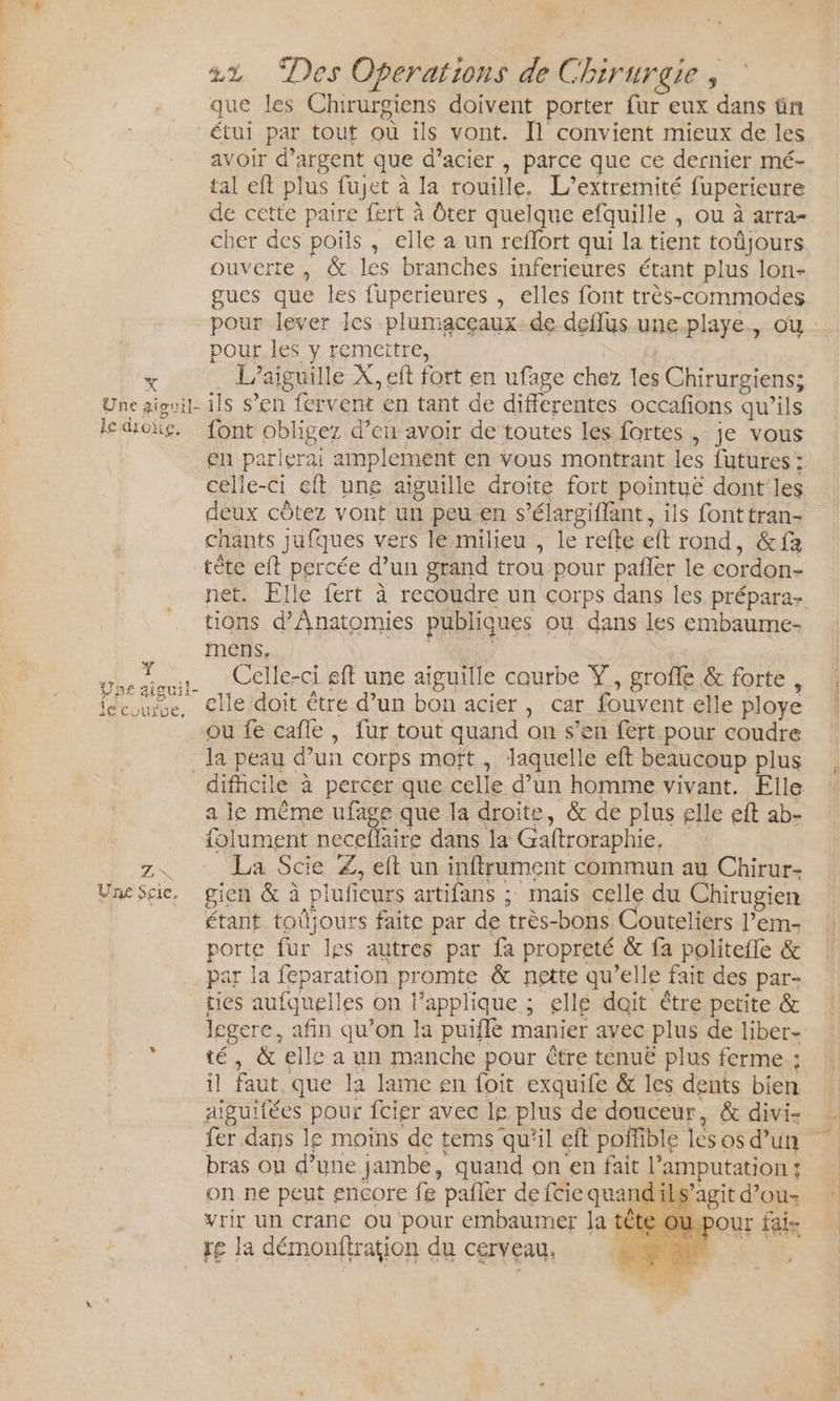 22% Des Operations de Chirurgie , que les Chirurgiens doivent porter fur eux dans ün avoir d'argent que d’acier , parce que ce dernier mé- tal eft plus fujet à la rouille. L’extremité fuperieure de cette paire fert à Ôter quelque efquille , ou à arra- cher des poils , elle a un reflort qui la tient toûjours ouverte, &amp; les branches inferieures étant plus lon- gues que les fuperieures , elles font très-commodes pour lever les plumaceaux-de deffus une-playe, où : pour les y remettre, L’aiguille X, eft fort en ufage chez les Chirurgiens; le COUXDE. FÉIS en parlerai amplement en vous montrant les futures : celle-ci éft une aïguille droite fort pointuë dontles deux côtez vont un peu-en s’élargiffant, ils fonttran- chants jufques vers lé milieu , le refte eft rond, &amp;fa tète eft percée d’un grand trou pour pañler le cordon- net. Elle fert à recoudre un corps dans les prépara- tions d’Anatomies publiques où dans les embaume- mens, Nate Celle-ci sft une aiguille courbe Ÿ, grofle &amp; forte, clle doit étre d’un bon acier , car fouvent elle ploye ou fe cafle, fur tout quand on s’en fert pour coudre la peau d’un corps moït , laquelle eft beaucoup plus difhcile à percer que celle d’un homme vivant. Elle a le même ufage que la droite, &amp; de plus elle eft ab- folument neceflaire dans la Gaftroraphie, La Scie Z, eft un inftrument commun au Chirur- étant toûjours faite par de très-bons Couteliers l’em- porte fur les autres par fa propreté &amp; fa politefle &amp; par la feparation promte &amp; nette qu’elle fait des par- ties aufquelles on l’applique ; elle dait être petite &amp; legere, afin qu’on la puiflé manier ayec plus de liber- té, &amp; elle a un manche pour être ténuË plus ferme; il faut que la lame en foit exquife &amp; les dents bien aiguitées pour fcier avec le plus de douceur, &amp; divi- fer dans le motïns de tems qu'il eft poffible lesosd’un bras ou d’une jambe, quand on en fait l’amputation; on ne peut encore fe pañler de {cie quand ils’agit d’ou- vrir un crane ou pour embaumer la tê re la démonfiration du cerveau,