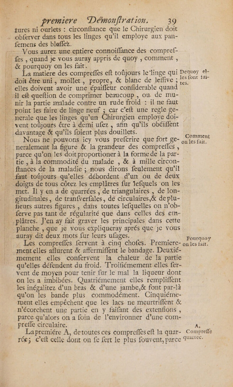 Re ep tures ni ourlets : circonftance que le Chirurgien doit femens des bleffez. Vous aurez une entiere connoiffance des compref- a matiere des comprefles eft toüjours le'linge qui Nous ne pouvons icy vous prefcrire que fort ge- parce qu’on: les doit proportioner à la forme de la par- met. Il y en a de quarrées , de triangulaires , de lon- gitudinales, de tranfverfales, de circulaires &amp; de plu- fleurs autres figures , dans toutes lefquelles on n’ob- ferve pas tant de régularité que dans celles des em- Dequoy ei les font fai- Comment on les fait. auray dit deux mots fur leurs ufages, Les comprefles fervent à cinq chofes. Premiere- ment elles aflurent &amp; affermiflent le bandage. Deuxié- mement elles confervent la chaleur de la partie qu’elles défendent du froid. T'roifiémement elles fer- vent de moyen pour tenir fur le mal la liqueur dont on les a imbibées. Quatriémement elles rempliffent les inégalitez d’un bras &amp; d’une jambe,&amp; font par-là qu’on les bande plus commodément. Cinquiéme- ment elles empêchent que les lacs ne meurtriflent &amp; n'écorchent une partie en y faifant des extenfions , parce. qu’alors on a foin de l’environner d’une com- prefle circulaire. La premiére À, detoutes ces compreffes eft la quar- rée; c’elt celle dont on fe fert le plus fouvent, parce Pourquoy on les fait, ? Comprefle quarree. [4