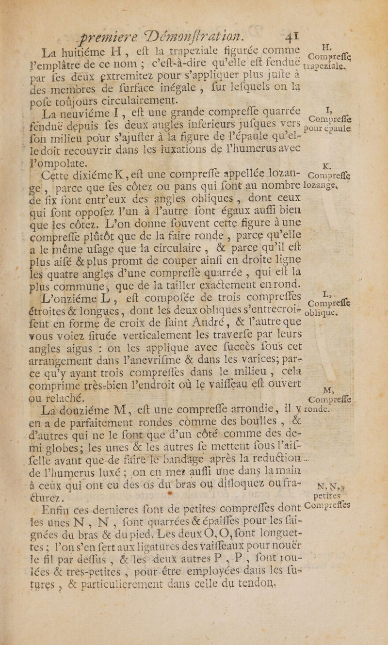 …— | premiere Dérmonfiration. 4 La huitiéme H, eft la trapeziale figurée comme H, Re Compreffe La . ? 11 à A ? =: » cs 2 Vemplâtre de ce nom ; c'efl-à-dire qu'elle eff fenduë 3 bertale. . Compreffe ge, parce que fes cûtez ou pans qui font au nombre lozange, de fix font entr’eux des angles obliques , dont ceux qui font oppofez l’un à l’autre font égaux auffi bien que les côtez. L'on donne fouvent cette figure àune a le même ufage que la circulaire, &amp; parce qu’il elt plus aifé &amp;plus promt de couper ainfi en droite ligne hi quatre anglés d’une comprefle quarrée , qui eft la plus commune, que de Ia tailler exactement en rond. . L’onziéme L, eft compolée de trois comprefles : IL: d étroites &amp; longues, dont les deux obliques s’entrecroi- es _ fent en forme de croix de faint André, &amp; l’autre que vous voiez fituée verticalement les traverfe par leurs angles aigus : on les applique avec fuccès fous cet arrangement dans l’anevrifme &amp; dans les varices; par- ce qu’y ayant trois comprefles dans le milieu, cela comprime très-bien l'endroit où le vaifleau eft ouvert ou relaché. | _ Ladouziéme M, eft une comprefle arrondie, il y ronde. en a de parfaitement rondes comme des boulles , &amp; ini globes; les unes &amp; les autres fe mettent fous l’ail- de l’humerus luxé ; on en met auffi une dans la main à ceux qui ont eu des as du’ bras ou difloquez oufra- K,N,, éturez. à petites Enfin ces dernieres font de petites comprefles dont Compreftés les unes N, N, font quarrées &amp; épaifles pour les fai- gnées du bras &amp; du pied. Les deux O,0, font longuet- tes ; l’on s’en fert aux ligatures des vaiffèaux pour nouër le fil par deffus , &amp;'les deux autres P , P, font rou- lées &amp; tres-petites , pour-être employées dans es fu- tures , &amp; particulicrement dans celle du tendon,