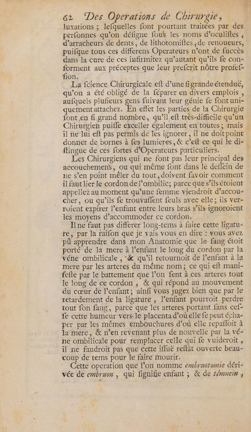 N “ae V Ye : à Le sx “Des Operations de Chirurgie, luxations ; lefquelles font pourtant traitées par des perfonnes qu’on défigne fous les noms d’oculiftes , d’arracheurs de dents, de lithotomiftes ; de renoueurs, puifque tous ces differens Operateurs n’ont de fuccès dans la cure de ces infirmitez qu’autant qu’ils fe con- forment aux préceptes que leur prefcrit nôtre profef= fon, 2° | + La fcience Chirurgicale eft d’une figrandeétendué, qu’on a été obligé de la féparer en divers emplois , aufquels plufeurs get fuivant leur génie fe font uni- quementattachez. En effet les parties de la Chirurgie font en fi grand nombre, qu’il eft très-difficile qu’un Chirurgien puifle exceller également en toutes ; mais … il ne lui eft pas permis de les ignorer, il ne doit point donner de bornes à fes lumieres, &amp; c’eft ce qui le dis ftingue de ces fortes d'Operateurs particuliers. | Les Chirurgiens qui ne font pas leur principal des _accouchemenS, ou qui même font dans le deflein de ne s’en point mêler du tout, doivent favoir comment il faut lier le cordon de l’ombilic; parce que s’ils étoient appellez au moment qu’une femme viendroit d’accou- cher, ou qu’ils fe trouvaflent feuls avec elle; ils ver- roient expirer l'enfant entre leurs bras s’ils ignoroient les moyens d’accomimoder ce cordon. Ilne faut pas differer long-tems à faire cette ligatu&lt; re, par la raifon que je vais vous en dire : vous avez pü apprendre dans mon Añatomie que le fang étoit porté de la mere à l’enfant le long du cordon par la véne ombilicale , *&amp; qu’il retournoit de l’enfant à la ‘mere par les arteres du même nom; ce qui eft mani- fefte par le battement que l’on fent à ces arteres tout le long de ce cordon ; &amp; qui répond au mouvement du cœur de l'enfant; ainfi Vous jugez bien que par le retardement de la ligature ; l’enfant pourroit perdre tout fon fang, parce que les arteres portant fans cef- fe cette humeur-vers 1e placenta d’où elle fe peut écha- per par les mêmes émbouchures d’où elle repañloit à la mére, &amp; n’en revenant plus de nouvelle par la vé+ ne ombilicalé pour remplacer celle qui fe vuidéroit ; il ne faudroit pas que cette 1fluë reftât ouverte beau- coup de tems pour le faire mourir. Cette operation que l’on nomme ebruotomie déri- vée de embruor , qui fignifie enfant ; &amp; de sémmern ;