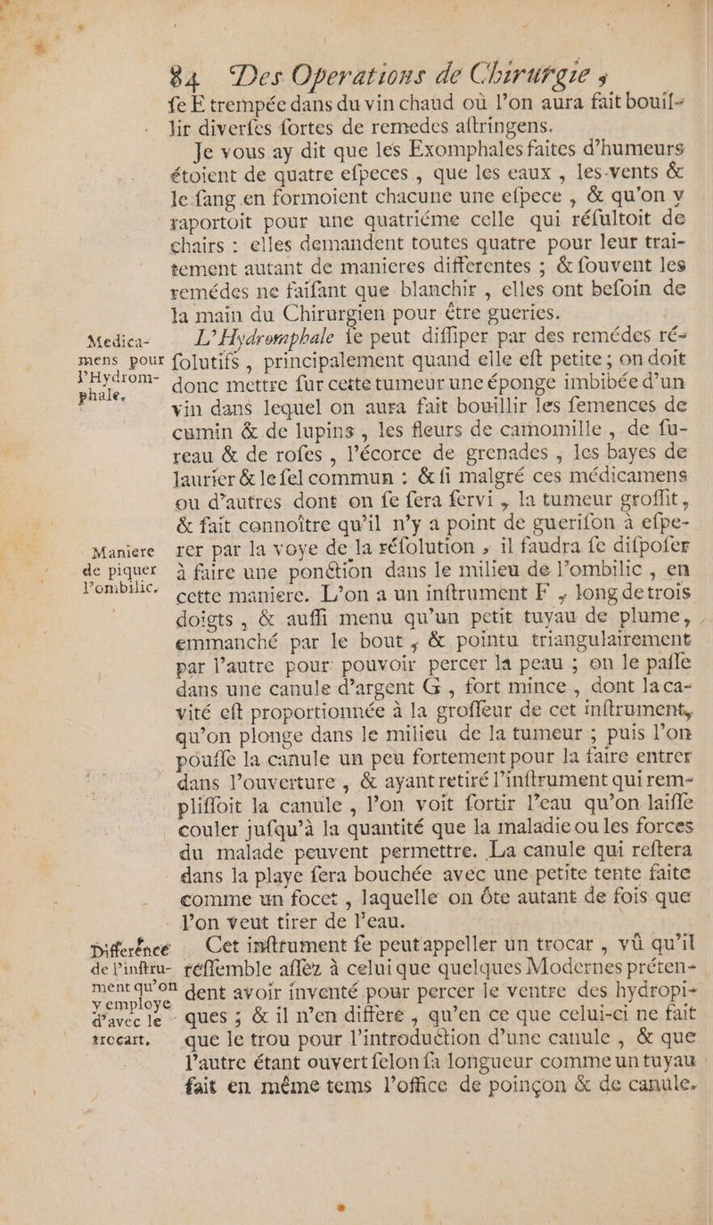 fe E trempée dans du vin chaud où l’on aura fait bouil- lir diverfes fortes de remedes aftringens. Je vous ay dit que les Exomphales faites d’humeurs étoient de quatre efpeces , que les eaux , les-vents &amp; Je fang en formoient chacune une efpece , &amp; qu'on y | gaportoit pour une quatriéme celle qui réfultoit de chairs : elles demandent toutes quatre pour leur trai- tement autant de manicres differentes ; &amp; fouvent les remédes ne faifant que blanchir , elles ont befoin de la main du Chirurgien pour être gueries. | Medica L’Hydrorphale Îe peut difliper par des remédes ré- mens pour folutifs , principalement quand elle eft petite ; on doit She donc mettre fur cette tumeur une éponge imbibée d’un | vin dans lequel on aura fait bouillir les femences de cumin &amp; de lupins , les fleurs de carnomille , de fu- reau &amp; de rofes , l'écorce de grenades ; les bayes de laurier &amp; le fel commun : &amp;fi malgré ces médicamens ou d’autres dont on fe fera fervi , la tumeur groflit, &amp; fait connoître qu’il n’y a point de guerifon à efpe- | Maniere rer par la voye de la réfolution , il faudra fe difpofer de piquer À faire une ponction dans le milieu de l’ombilic , en l’ombilic. : ; À Qu cette maniere. L’on a un inftrument F ; long detrois doigts, &amp; auffi menu qu’un petit tuyau de plume, , emmanché par le bout ; &amp; pointu triangulairement par l’autre pour: pouvoir percer la peau ; on le pañle dans une canule d’argent G , fort mince, dont laca- vité eft proportionnée à la groffeur de cet inftrument, qu’on plonge dans le milieu de la tumeur ; puis l'on poule la canule un peu fortement pour la faire entrer dans l'ouverture , &amp; ayantretiré l’inftrument quirem- plifloit la canule , l’on voit fortir l’eau qu’on laife couler jufqu’à la quantité que la maladie ou les forces du malade peuvent permettre. La canule qui reftera dans la playe fera bouchée avec une petite tente faite ___ comme un focet , laquellé on Ôte autant de fois que - Pon veut tirer de l’eau. piferéncé … Cet inftrument fe peut'appeller un trocar , vü qu’il de linftu- réflemble affèz à celui que quelques Modernes préten- sue ose dent avoir inventé pour percer le ventre des hydropi- Pavec le - ques ; &amp; il n’en différé , qu’en ce que celui-ci ne fait troeat, que le trou pour l'introduction d’une canule , &amp; que l'autre étant ouvert felon fa longueur comme un tuyau fait en même tems l'office de poinçon &amp; de canule.