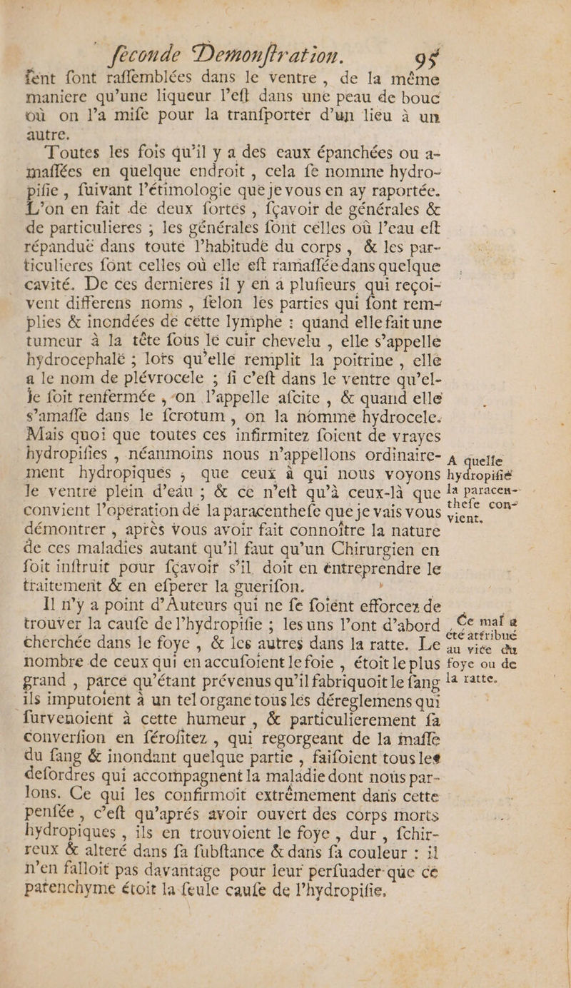 fent font raflemblées dans le ventre, de la même maniere qu’une liqueur l’eff dans une peau de bouc où on l’a mife pour la tranfporter d’un lieu à un autre. | Toutes les fois qu’il y a des eaux épanchées ou a- maflées en quelque endroit , cela fe nomme hydro- pifie , fuivant l’étimologie que Je vous en ay raportée. L'on en fait de deux fortes , fçavoir de générales &amp; de particulieres ; les générales font celles où l’eau eft répanduë dans touté l’habitude du corps, &amp; les par- ticulieres font celles où elle eft ramañlée dans quelque cavité. De ces dernieres il y en a plufieurs qui reçoi- vent differens noms , felon lés parties qui font rem- plies &amp; inondées dé cétte lymphe : quand ellefaitune tumeur à la tête fous 16 cuir chevelu , elle s’appellé hÿdrocephalë ; lots qu’elle remplit la poitrine , ellé a le nom de plévrocele ; fi c’eft dans le ventre qu’el- je foit renfermée ,-on l'appelle afcite , &amp; quand elle s’amafle dans le fcrotum , on la nomme hydrocele. Mais quoi que toutes ces infirmitez foient de vrayes hydropifies , néanmoins nous n’appellons ordinaire- ment hydropiqués ; que ceui à qui nous voyons le ventre pléin d’eiu ; &amp; ce n’ett qu’à ceux-là que convient l’opération dé la paracenthefe que je vais vous démontrer , après vous avoir fait connoître la nature de ces maladies autant qu’il faut qu’un Chirurgien en foit inftruit pour fçavoit s’il doit en éntreprendre le traitement &amp; en efperer la guerifon. We | I! n’y a point d’Auteurs qui ne fe fotént efforcez de trouver la caufe de l’hydropifie ; lesuns l’ont d’abord €herchée dans le foye , &amp; les autres dans Ia ratte. Le nombre de ceux qui en accufolent lefoie , étoit le plus grand , parcé qu’étant prévenus qu’il fabriquoit le fang ils imputoient à un tel organe tous les déreglemens qui furvenoient à cette humeur , &amp; particulierement fa converfion en féroftez , qui regorgeant de la mafle du fang &amp; inondant quelque partie , faifoient tousles defordres qui accompagnent la maladie dont nous par- lons. Ce qui les confirmoit extrêmement dans cette pentée , c’eft qu’aprés avoir ouvert des corps morts hydropiques , ils en trouvoient le foye , dur , fchir- reux &amp; alteré dans fa fubftance &amp; dans fa couleur : il n’en falloit pas davantage pour leur perfuader-que cé patenchyme étoit la feule caufe de l’hydropifie, A quelle hydropifié la paracen-- thefe con- vient. Ce mail &amp; été atfribné au vite du foye ou de la ratte.