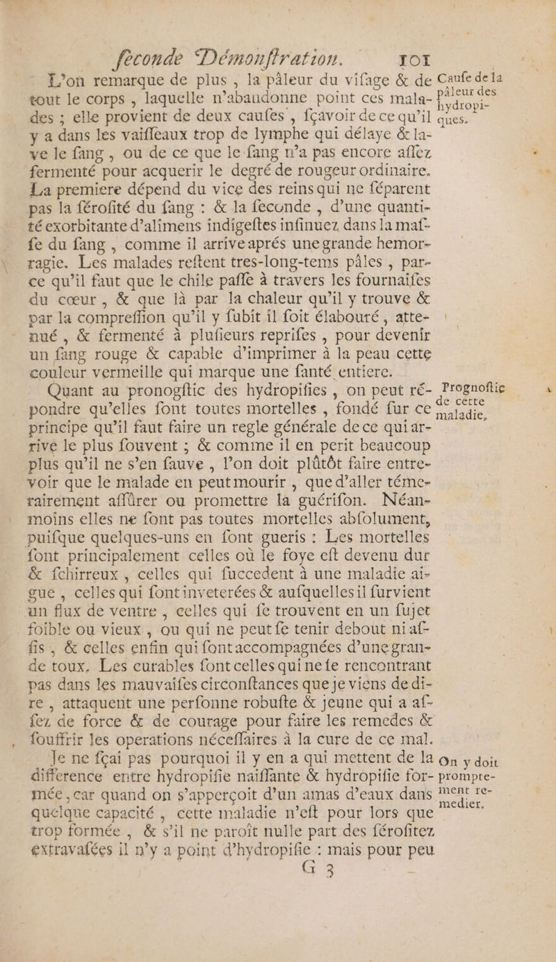 L'on remarque de plus , la pâleur du vifage &amp; de Canfe dela tout le corps , laquelle n’abaudonne point ces mala- P ne des ; elle provient de deux caufes , fçavoir de ce qu’il de y a dans les vaifleaux trop de lymphe qui délaye &amp; 1a- ve le fang , ou de ce que le fang wa pas encore aflez fermenté pour acquerir le degré de rougeur ordinaire. La premiere dépend du vice des reins qui ne féparent pas la férofité du fang : &amp; la fecunde , d’une quanti- té exorbitante d’alimens indigeftes infinuez dans la maf- fe du fang , comme il arrive aprés une grande hemor- ragic. Les malades reftent tres-long-tems pâles ; par- ce qu’il faut que le chile pañle à travers les fournaifes du cœur , &amp; que là par la chaleur qu’il y trouve &amp; par la compreffion qu’il y fubit il foit élabouté , atte- nué , &amp; fermenté à plufeurs reprifes , pour devenir un fang rouge &amp; capable d'imprimer à la peau cette couleur vermeille qui marque une fanté entiere. Quant au pronogftic des hydropifies , on peut ré- PU pondre qu’elles font toutes mortelles , fondé fur ce {idée principe qu’il faut faire un regle générale dece quiar- rive le plus fouvent ; &amp; comme il en perit beaucoup plus qu’il ne s’en fauve , l’on doit plûtôt faire entre- voir que le malade en peutmourir , que d’aller téme- rairement affürer ou promettre la guérifon. Néan- moins elles ne font pas toutes mortelles abfolument, puifque quelques-uns en font gueris : Les mortelles font principalement celles où le foye eft devenu dur &amp; fchirreux , celles qui fuccedent à une maladie ai- gue , celles qui font inveterées &amp; aufquellesil furvient an flux de ventre , celles qui fe trouvent en un fujet foible ou vieux , ou qui ne peut fe tenir debout niaf- fis , &amp; celles enfin qui fontaccompagnées d’une gran- de toux. Les curables font celles qui ne {e rencontrant pas dans les mauvaifes circonftances que je viens dedi- re , attaquent une perfonne robufte &amp; jeune qui a af- fez de force &amp; de courage pour faire les remedes &amp; fouffrir les operations néceffaires à la cure de ce mal. Je ne fçai pas pourquoi il y en a qui mettent de la on y doit difference entre hydropifie naiflante &amp; hydropifie for- prompte- mée , car quand on s’apperçoit d’un amas d’eaux dans Re quelque capacité , cette maladie n’eft pour lors que ie trop formée , &amp; s’il ne paroïît nulle part des férofitez extravalées il n’y a point d’hydropifie : mais pour peu (G 3 he