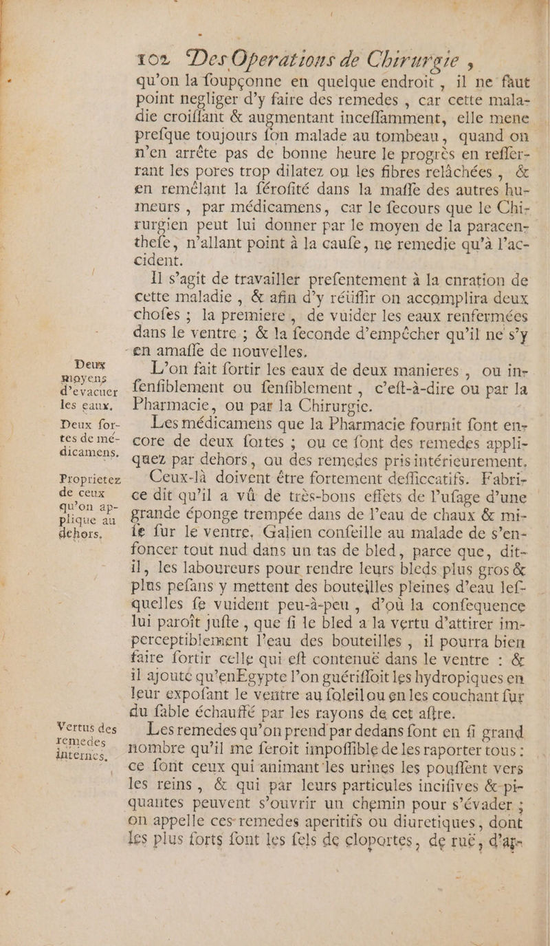 Li] Deux moyens d’evacuer les eaux. Deux for- / tes de mé- dicamens, Proprietez de ceux qu'on ap- plique au dehors. Vertus des rémedes internes. ! 102 Des Operations de Chirurgie , qu’on la foupçonne en quelque endroit , il ne faut point negliger d’y faire des remedes , car cette mala- die croiflant &amp; augmentant inceflamment, elle mene prefque toujours fon malade au tombeau, quand on n’en arrête pas de bonne heure le progrès en refler- rant les pores trop dilatez ou les fibres relâchées , &amp; en remélant la férofité dans la mafle des autres hu- meurs , par médicamens, car le fecours que le Chi- rurgien peut lui donner par le moyen de la paracen- thefe, n’allant point à la caufe, ne remedie qu’à l’ac- cident. 11 s’agit de travailler prefentement à [a cnration de cette maladie , &amp; afin d’y réüflir on accomplira deux chofes ; la premiere, de vuider les eaux renfermées dans le ventre ; &amp; la feconde d'empêcher qu’il ne s’y L'on fait fortir les eaux de deux manieres, ou in- fenfiblement ou fenfiblement , c’eft-à-dire ou par la Pharmacie, ou par la Chirurgie. Les médicamens que la Pharmacie fournit font en- core de deux fortes ; ou ce font des remedes appli- quez par dehors, au des remedes pris intérieurement. Ceux-là doivent être fortement defficcatifs. Fabri- ce dit qu’il a vü de très-bons effets de l’ufage d’une grande éponge trempée dans de l’eau de chaux &amp; mi- {e fur le ventre, Galien confeille au malade de s’en- foncer tout nud dans un tas de bled, parce que, dit- il, les labourceurs pour rendre leurs bleds plus gros &amp; plus pefans y mettent des bouteilles pleines d’eau lef- quelles fe vuident peu-à-peu , d’où la confequence lui paroît jufte , que fi le bled a la vertu d’attirer im- perceptiblement l’eau des bouteilles ; il pourra bien faire fortir celle qui eft contenue dans le ventre : &amp; il ajouté qu’enEgypte l’on guérifloit les hydropiques en leur expofant le ventre au foleil ou en les couchant fur du fable échauffé par les rayons de cet aftre. Les remedes qu’on prend par dedans font en fi grand nombre qu’il me féroit impoffible de les raporter tous : ce font ceux qui animant les urines les poufient vers les reins, &amp; qui par leurs particules incifives &amp;-pi- quarites peuvent s'ouvrir un chemin pour s'évader ; On appelle ces remedes aperitifs ou diuretiques, dont les plus forts font les fels de clopartes, de ruë, d’ag-