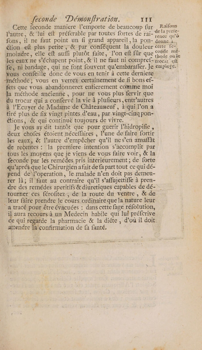 Li rh feconde Démonfiration. TIf Cette feconde maniere l’emporte de beaucoup fur , Kaïfons l'autre, &amp;'lui eft préferable par toutes fortes de rai- pu D: fons, il ne faut point un fi grand appareil ,la pon- ADD étionett plus petite; &amp; par conféquent la douleur cette fe moindre, elle eft aufli plutôt faite, l’on eft für que coérs où Jeseaux ne s’échapent point, &amp; il ne faut ni compref-trocar et fe, ni bandage, qui ne font fouvent qu’embarafler. Je emploÿe.! vous confeille donc de vous en tenir à cette derniere méthode ; vous en verrez certainement de fi bonsef- fets que vous abandonnerez entierement comme moi a méthode ancienne , pour ne vous plus fervir que du trocar qui a confervé la vie à plufieurs ,entr’autres à l’Ecuyer de Madame de Châteauneuf , à:qui l’on a tiré plus de fix vingt pintes d’eau, par vingt-cinq pon- étions, &amp; qui continuë toujours de vivre. Je vous ay dit tantôt que pour guerir l’hidropifie , deux chofes étoient néceffaires , l’une de faire fortir les eaux, &amp; l’autre d'empêcher qu’il nes’en amaflat de recentes : la premiere intention s’accomplit par tous lés moyens que je viens de vous faire voir, &amp; la feconde par les remédes pris interieurement ; de forte qu’aprés.que le Chirurgién a fait de fa part tout ce qui dé- pend de‘l’operation, le malade n’en doit pas demeu- rer là; il faut au contraire qu’il s’aflujettifle à pren- dre des remédes aperitifs &amp; diuretiques capables de dé- tourner ces férofitez ; de la route du ventre, &amp; de. : Jeur faire prendre le cours ordinaire que la nature leur … a tracé pour être évacuées : dans cette fage réfolution, il aura recours à un Medecin habile qui lui préfcrive ce qui regarde la pharmacie &amp; la diéte, d’où il doit. attendre li confirmation de {à fanté. | À PRO,