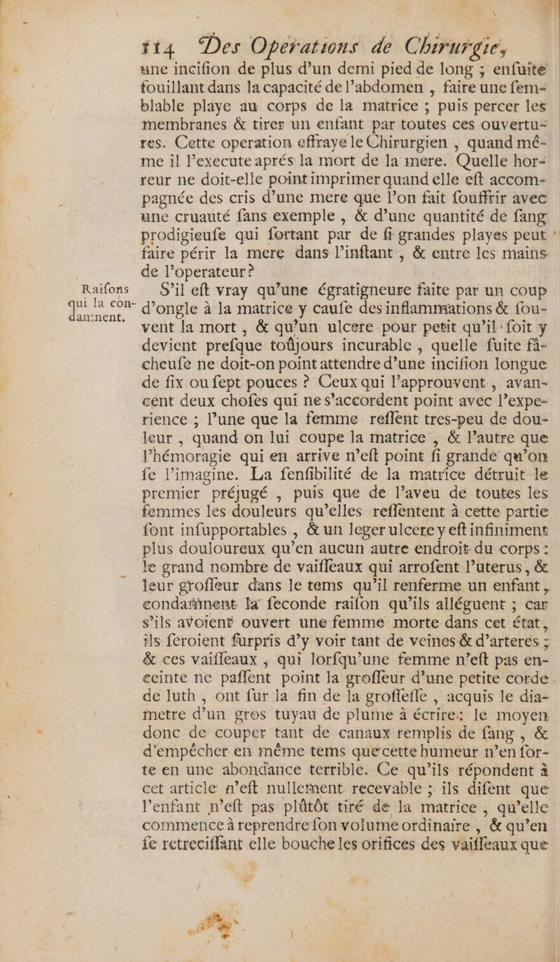 d Raiïifons ui la con- amnent. \ tt4 Des Operations de Chirurgie, une incifion de plus d’un demi pied de long ; enfuite fouillant dans la capacité de l’abdomen , faire une fem- blable playe aw corps de la matrice ; puis percer les membranes &amp; tirer un enfant par toutes ces ouvertu- res. Cette operation effraye le Chirurgien , quand mé- me il l’execute aprés la mort de la mere. Quelle hor- reur ne doit-elle point imprimer quand elle eft accom- pagnée des cris d’une mere que l’on fait fouffrir avec une cruauté fans exemple , &amp; d’une quantité de fang faire périr la mere dans l’inftant , &amp; entre les mains de l’operateur ? S’il eft vray qu’une égratigneure faite par un coup d’ongle à la matrice y caufe des inflammations &amp; fou- vent la mort, &amp; qu’un ulcere pour petit qu’il: foit y devient prefque toûüjours incurable , quelle fuite fà- cheufe ne doit-on point attendre d’une incifion longue de fix ou fept pouces ? Ceux qui l’approuvent , avan- cent deux chofes qui ne s’aceordent point avéc l’expe- rience ; l’une que la femme reflent tres-peu de dou- leur , quand on lui coupe la matrice , &amp; l’autre que l’hémoragie qui en arrive n’eft point fi grande qu’on fe l’imagine. La fenfibilité de la matrice détruit le premier préjugé , puis que de l’aveu de toutes les femmes les douleurs qu’elles reflentent à cette partie font infupportables , &amp; un leger ulcere y eft infiniment plus douloureux qu’en aucun autre endroit du corps : le grand nombre de vaifleaux qui arrofent l’uterus, &amp; condarinent la feconde raifon qu’ils alléguent ; car s’ils avoient ouvert une femme morte dans cet état, ils feroient furpris d’y voir tant de veines &amp; d’arteres ; &amp; ces vaifleaux , qui lorfqu’une femme n’eft pas en- metre d’un gros tuyau de plume à écrire: le moyen donc de couper tant de canaux remplis de fang , &amp; d'empêcher en même tems quecette humeur n’en for- te en une abondance terrible. Ce qu’ils répondent à cet article n’eft nullement recevable ; ils difent que l’enfant n’eft pas plûtôt tiré de la matrice , qu’elle commence à reprendre fon volume ordinaire , &amp; qu’en fe retreciffant elle bouche les orifices des vaifleaux que .. A “