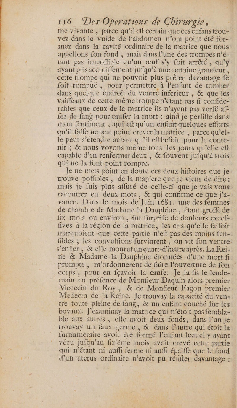 ne vivante , parce qu'il eft certain que cesenfanstrou- vez dans le vuide de l’abdomen n’ont point été for- mez dans la cavité ordinaire de la matrice que nous appellons fon fond , mais dans l’une des trompes mé- tant pas impoflible qu’un œuf s’y foit arrêté , qu’y ayant pris accroiflement jufqu’à une certaine grandeur, cette trompe qui ne pouvoit plus prêter davantage fe foit rompuë , pour permettre à l’enfant de tomber dans quelque endroit du ventre inferieur , &amp; que les vaifleaux de cette même trompe n'étant pas fi confide- rables que ceux de la matrice ils n’ayent pas verfé af- fez de fang pour caufer la mort : ainfi je perfifte dans mon fentiment , .qui eft qu’un enfant quelques efforts qu’il fafle ne peut point crever la matrice | parce qu’el- le peut s'étendre autant qu’il eftbefoin pour le conte- nir ; &amp; nous voyons même tous les jours qu’elle eft capable d’en renfermer deux , &amp; fouvent jufqu’à trois qui ne la font point rompre. Je ne mets point en doute ces deux hiftoires que je trouve poflbles, de la maniere que je viens de dire: mais je fuis plus affluré de celle-ci que je vais vous. racontrer en deux mots , &amp; qui confirme ce que j’a- vance. Dans le mois de Juin 1681. une des femmes de chambre de Madame la Dauphine , étant groffe de fix mois ou environ , fut furprife de douleurs excef- fives à la région de la matrice, les cris qu’elle faifoit marquoient que cette partie n’eft pas des moins fen-: fibles ; les convulfions furvinrent , on vit fon ventre. s’enfler , &amp; elle mourut un quart-d’heure après. La Rei- ie &amp; Madame la Dauphine étonnées d’une mort fi prompte , m'ordonnerent de faire ouverture de fon corps, pour en fçavoir la caufe. Je la fis le lende- main en préfence de Monfieur Daquin alors premier Medecin du Roy, &amp; de Monfieur Fagon premier Miedecin de la Reine. Je trouvay la capacité du ven- tre touté pleine de fang, &amp; un enfant couché fur les boyaux. Jexaminay la matrice qui n’étoit pas fembla- ble aux autres , elle avoit deux fonds, dans l’un je trouvay un faux germe, &amp; dans lPautre qui étoit la furnumeraire avoit été formé l’enfant lequel y ayant vécu jufqu’au fixiéme mois avoit crevé cette partie qui n'étant ni aufli ferme ni aufli épaifiè que le fond d’un uterus ordinaire n’avoit pu réfifter davantage :