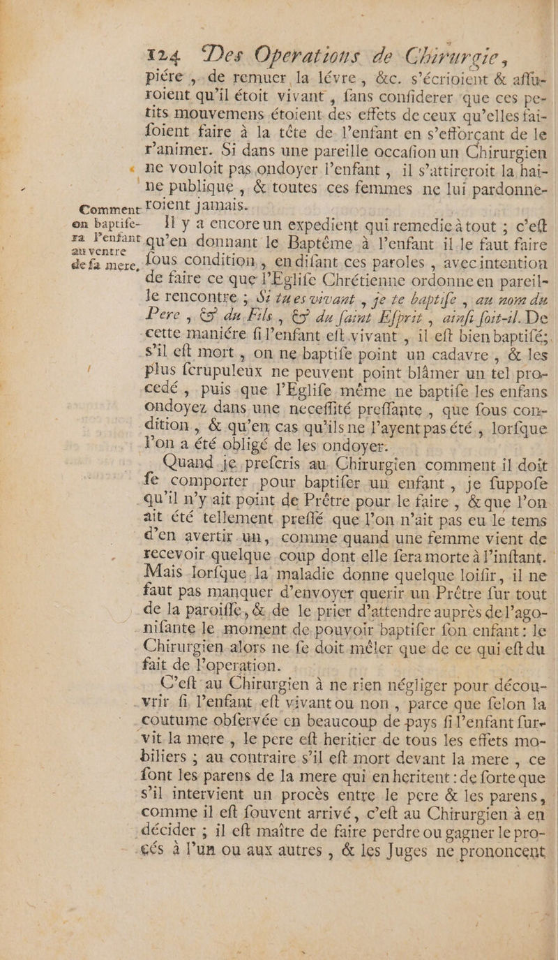 piére ,.. de remuer la lévre, &amp;c. s’écrioient &amp; aflu- roient qu’il étoit vivant , fans confiderer ‘que ces pe- tits mouvemens étoient des effets de ceux qu’elles fai- foient faire à la tête de. l’enfant en s’efforçant de le r’animer. Si dans une pareille accafion un Chirurgien « ne vouloit pas ondoyer l’enfant , il s’attireroit la hai- ne publique , &amp; toutes ces femmes ne lui pardonne- Commenr OiENt jamais. on baptife- ÎÏ y a encoreun expedient qui remedie à tout ; c’eft - a 1 qu'en donnant le Baptême à l'enfant il le faut faire de fa mere, LOUS Condition, endifant ces paroles , avecintention _ de faire ce que lEglife Chrétienne ordonne en pareil- le rencontre ; $z 24es vivant ,jete baptife |; au nom dn Pere, &amp; du Fils, &gt; du faint Efprit , ainfi fait-il. De cette maniére fil’enfant eft.vivant , il eft bien baptifé:. S'il eft mort , on ne baptife point un cadavre , &amp; les plus fcrupuleux ne peuvent point blâmer un tel pro- cedé, puisque l’Eglife même ne baptife les enfans ondoyez dans une néceffité preffante , que fous con- dition | &amp; qu’en cas qu’ils ne l’ayent pas été ; lorfque lon a été obligé de les ondoyer. Quand.je prefcris au. Chirurgien comment il doit fe comporter pour baptifer un enfant, je fuppofe -qu’il n’y ait point de Prêtre pour le faire , &amp; que lon ait été tellement preflé que l’on n’ait pas eu le tems d'en avertir un, comme quand une femme vient de recevoir quelque coup dont elle fera morte à l’inftant. Mais lorfque la maladie donne quelque loifir, il ne faut pas manquer d'envoyer querir-un Prêtre fur tout de la paroïffé, &amp;,de le prier d’attendre auprès del’ago- nifante le moment de pouvoir baptifer fon enfant: le Chirurgien-alors ne fe doit mêler que de ce quieftdu fait de l’operation. | | | C’eft au Chirurgien à ne rien négliger pour décou- -vrir fi l'enfant. eft vivant ou non, parce que felon la coutume obfervée cn beaucoup de pays fi l'enfant fur vit la mere , le pere eft heritier de tous les effets mo- biliers ; au contraire s’il eft mort devant la mere , ce font les parens de la mere qui en hcritent : de forte que s’il intervient un procès entre le pere &amp; les parens, : comme il eft fouvent arrivé, c’eft au Chirurgien à en décider ; il eft maître de faire perdre ou gagner le pro- £és à l’un ou aux autres , &amp; les Juges ne prononcent