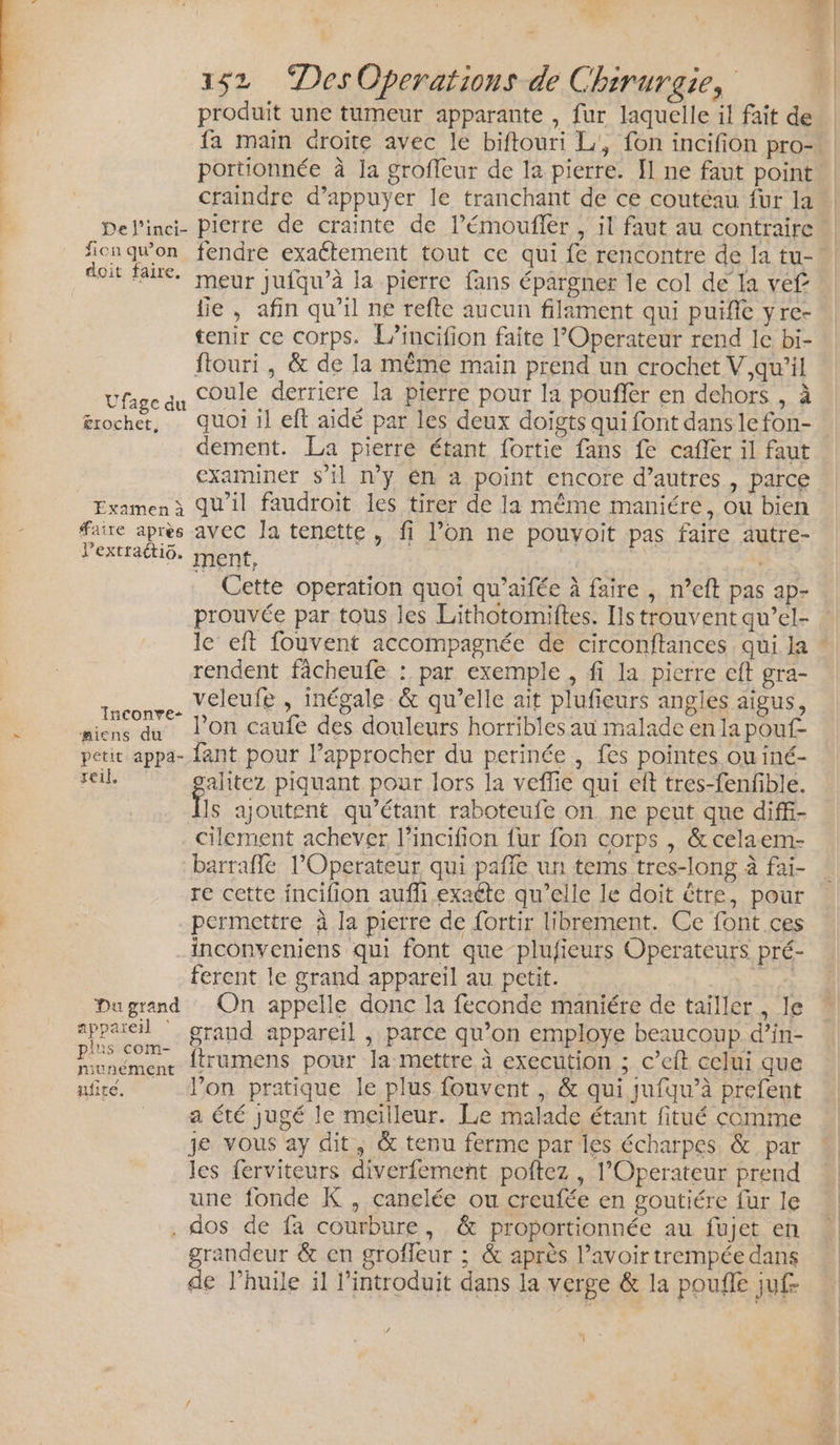 . + 152 “DesOperations de Chirurgie, produit une tumeur apparante , fur laquelle il fait de fa main droite avec le biftouri L, fon incifion pro-\ portionnée à la groffeur de la pierre. I] ne faut point craindre d’appuyer le tranchant de ce coutéau für la Del’inci- Pierre de crainte de l’émoufler , il faut au contraire fionquon fendre exactement tout ce qui fe rencontre de la tu- doit faite. rneur Jufqu’à la pierre fans épargner le col de la vef fie , afin qu'il ne refte aucun filament qui puifie yre- tenir ce corps. L’incifion faite l’Operateur rend le bi- ftouri , &amp; de la même main prend un crochet V,qu’il dE coule derriere la pierre pour la poufier en dehors , à ge du 1h Le ; n érochet, quoi il eft aidé par les deux doigts qui font danslefon- dement. La pierre étant fortie fans fe cafler il faut examiner s’il n’y én 4 point encore d’autres , parce Examenà Qu'il faudroit les tirer de la même maniére, ou bien faire après avec Ja tenette , fi l’on ne pouvoit pas faire autre- lPextractio. ment, | j Cette operation quoi qu’aifée à faire , n’eft pas ap- prouvée par tous les Lithotomiftes. Ils trouvent qu’el- le eft fouvent accompagnée de circonftances qui la * rendent fâcheufe : par exemple , fi la pierre eft gra- £ veleufe , inégale &amp; qu’elle ait plufieurs angles aigus, ns qu l’on caufe des douleurs horribles au malade en la pouf miens du Ù P petit appa- ant pour l’approcher du perinée , fes pointes ou iné- soil alitez piquant pour lors la veflie qui eft tres-fenfble. fs ajoutent qu’étant raboteufe on ne peut que diffi- cilement achever l’incifion fur fon corps , &amp; celaem- barrafle l’Operateur qui pafle un tems tres-long à fai- re cette incifion auffi exaéte qu’elle le doit être, pour permettre à la pierre de fortir librement. Ce font ces inconveniens qui font que plufieurs Operateurs pré- ferent le grand appareil au petit. | DA Dugrand On appelle donc la feconde maniére de tailler , le sppaeil ” grand appareil , parce qu’on employe beaucoup d’in- Eunemene dtrumens pour la mettre à execution ; c’eft celui que ufir. don pratique le plus fouvent , &amp; qui jufqu’à prefent _ aété jugé le meilleur. Le malade étant fitué comme je vous ay dit, &amp; tenu ferme par les écharpes &amp; par les ferviteurs diverfement poftez , l’Operateur prend une fonde K , canelée ou creufée en goutiére fur le . dos de fa courbure, &amp; proportionnée au fujet en grandeur &amp; en grofleur ; &amp; après l’avoir trempée dans de l’huile il l’introduit dans la verge &amp; la poufle juf-