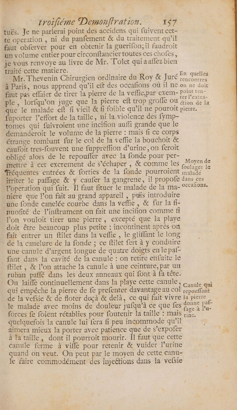 à troifiéme Demonffration. ESA: tuës. Je ne parlerai point des accidens qui fuivent cet- te operation , ni du panfement &amp; du traitement qu’il faut obferver pour en obtenir la guerifon; il faudroit ün volume entier pour circonftancier toutes ces chofes, je vous renvoye au livre de Mr. Tolet quiaaflez bien traité cette matiere. Fe : é Mr. Thevenin Chirurgien ordinaire du Roy &amp; Juré scies à Paris, nous apprend qu'il eft des occafions où il ne on ne doit faut pas effaier de tirer la pierre de la veflic,par exem- Post ten ple, lorfqu’on juge que la pierre eft trop grofe ou Fer que le malade eft fi vieil &amp; fi foible qu’il ne pouroit pierre. | fuporter l’effort de la taille, ni la violence des fymp- tomes qui fuivroient une incifion aufli grande que le demanderoit le volume de la pierre : mais fi ce corps étrange tombant fur le col de la veffie la bouchoïit &amp; éaufoit tres-fouvent une fuppreflion d’urine, on feroit obligé alors de le repoufler avec la fonde pour per- mettre à cet excrement de s’échaper , &amp; comme Îles a Le #réquentes entrées &amp; orties de la fonde pourroient sa itriter le pañlage &amp; y caufer la gangrene, il propofe dans ces Vopération qui fuit. Jl faut fituer le malade de la ma- occaions, miere que l’on fait au grand appareil , puis introduire une fonde canelée courbe dans la veflie, &amp; fur la fi- nuofité de linftrument on fait une incifion comme fi lon vouloit tirer une pierre, excepté que la playe doit être beaucoup plus petite : incontinent après on fait entrer un ftilet dans la veflie , le gliffant le long de la canelure de la fonde ; ce filet fert à y conduire une canule d’argent longue de quatre doigts en le paf- fant dans la cavité de la canule : on retire enfuite le ftilet , &amp; l’on attache la canule à une ceinture, par un ruban pañlé dans les deux anneaux qui font à fa tête. On laiffe continuellement dans la playe cette canule, te qui qui empêche la pierre de fe prefenter davantage au col nee de la vefsie &amp; de floter deçà &amp; delà, ce qui fait vivre la pierre le malade avec moins de douleur jufqu’à ce que fes FA De forces fe foient rétablies pour fouténir la taille : mais rs quelquefois la canule lui fera fi peu incommode qu’il aimera mieux la porter avec patience que de s’expoñfer à lataille, dont il pourroit mourir. Il faut que cette canule ferme à vifle pour retenir &amp; vuider l’urine quand on veut. On peut par le moyen de cette canu- le faire commodément des injeétions dans la vefsie