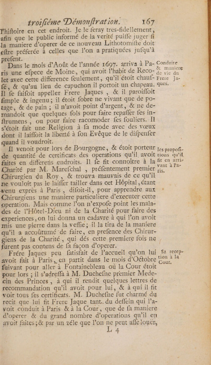 Yhiftoire en cet endroit. Je le feray tres-fidellement, afin que le public informé de la verité puifle juger fi Ja maniere d’operer de ce nouveau Lithotomifte doit etre préferée à celles que l’on à pratiquées jufqu’à prefent. | Dans le mois d’Août de l’année 1697. arriva à Pa- Conduite ris une efpece de Moine, qui avoit l’habit de Reco- : Mr nie let avec cette difference feulement, qu’il étoit chauf- Freie Ja- fé, &amp; qu’au lieu de capuchon il portoit un chapeau. ques. Il fe faifoit appeller Frere Jaques , &amp; il paroïfoit fimple &amp; ingenu ; il étoit fobre ne vivant que de po- tage, &amp; de pain ; il n’avoit point d'argent, &amp; ne de- mandoit que quelques fols pour faire répañler fes in- ftrumens , ou pour faire racomoder fes fouliers. fl s'étoit fait une Religion à fa mode avec des vœux dont il laifloit la liberté à fon Evêque de le difpenfer quand il voudroit. | | {1 venoit pour lors de Baurgogne, &amp; étoit porteur jes propof- de quantité de certificats des operations qu’il avoit tions qu’il faites en differens endroits. Il fe fit connoïtre à la fit en arti- Charité par M. Marefchal , préfentement premier 5 ME Chirurgien du Roy, &amp; trouva mauvais de ce qu’il ne vouloft pas le laifler tailler dans cet Hôpital, étant venu exprès à Paris, difoitil, pour apprendre aux : Chirurgiens une maniere particuliere d’executer cette operation. Mais comme l’on n’expofe point les mala- des de l'Hôtel-Dieu ni de la Charité pour faire des experiences ,on lui donna un cadavre à qui lon avoit mis une pierre dans la veflie; il la tira de la maniere qu’il a accoûtumé de faire, en prefence des Chirur- giens de la Charité, qui dés cette premiere fois ne , furent pas contens de fa façon d’operer. | Frére Jaques peu fatisfait de l’accueil qu’on lui Sa recep- avoit fait à Paris, en partit dans le mois d'Oétobre €. di fuivant pour aller à Fontainebleau où la Cour étoit pour lors ; il s’adreffa à M. Duchefne premier Mede- cin des Princes, à qui il rendit quelques lettres de recommandation qu’il avoit pour lui, &amp; à qui il fit voir tous fes certificats. M. Duchefne fut charmé du recit que lui fit Frere Jaque tant. du deflein qui la- yoit conduit à Paris &amp; à la Cour, que de fa maniere d’operer &amp; du grand nombre d’operations qu’il en avoit faites ;&amp; par un zéle que Nrie peut aflelouër, 4