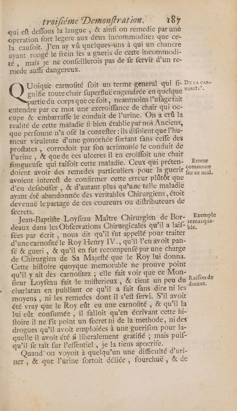 gui eft deffous la langue , &amp; ainfi on remedie par uné operation fort legere aux deux incommoditez que ce- la caufoit. J'en ay vü quelques-uns à qui un chancre avant rongé le frein les a gueris de cétte incommodi- té, mais je nè confeillerois pas de fe fervir d’un re- mede aufli dangereux. Uoique carnofité foit un terme general qui fi: Dr La car- gnifie toute chair fuperfluë engendrée en quelque *%* - partie du corps que ce foit, neanmoins l’ufage fait entendre par ce mot une excroiflance de chair qui oc- cupe &amp; embarraffe le conduit de l'urine. On à crû la realité de cette maladie fi bien établie par nos Anciens, que perfonne n’a ofé la contefter : ils difoient que l’hu- micur virulenté d'une gonorhée fortant fans ceffe des proftates , corrodoit par fon acrimonie le conduit de l'urine , &amp; quede ces ulceres il en croifloit uñe chair fongucufe qui taifoit cette maladie. Ceux qi préten- Erreur doient avoir des remedes particuliers pour la guérir fee mal. avoient intercft de confirmer cette erreur plütôt que d'en defabufer , &amp; d'autant plus qu'une telle maladie ayant été abandonnée dés véritables Chirurgiens, étoit devenuë lepartage de ces coureurs ou diftributeurs de fecrets. Jean-Baptifte Loyfeau Maître Chirurgien de Bor- Exemple déaux dans les Obfervations Chirurgicalés qu’il a lai£ pe. 7 fées par écrit , nous dit qu’il fut appellé pour traités d’une carnofité le Roy Henry IV., qu'il Pen avoit pan- fé &amp; gueri, &amp; qu’il en fut recompenfé par une charge de Chirurgien de Sa Majefté que le Roy lui donna. Cette hiftoire quoyque memorable ne prouve point qu’il y ait des carnofitez ; elle fait voir que ce Mon- fieur Loyfeau fait le mifterieux , &amp; tient un peu du charlatan en publiant ce qu’il à fait fans dire ni les moyens , ni les remedes dont il s’eft fervi. S’il avoit été vray que le Roy eût eu une carnofité , &amp; qu’il la lui eût confumée , il falloit qu’en écrivant cette hi- ftoire il ne Fit point un fecret ni de la methode, ni des drogues qu’il avoit emploiées à une guerifon pour la- quelle il avoit été f liberalement gratifié ; mais puif- qu’il fe taît fur Peffentiel , je la tiens apocrife. Quand'on voyoit à quelqu'un une difficulté d’uri- ner, &amp; que l'urine fortoit déliée, fourchuë , &amp; de # Raifon de doutef.