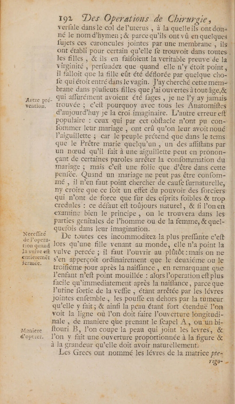 verfale dans lé col de Puterus , à la quelle ils ont don né le nom d’hymen ; &amp; parce qu’ils ont vû en quelques lujets ces caroncules jointes par une membrane , ils ont établi pour certain qu’elle fe trouvoit dans toutes les filles , &amp; ils en faifoient la veritable preuve de la virginité , perfuadez que quand elle n’y étoit point, « il falloit que la fille eût été déflorée par quelque cho- «| 1e quiétoit entré dans le vagin. J’ay cherché cette mem- “| | brane dans plufieuts filles que j’ai ouvertes àtoutâge,&amp; « | qui affurément avoient été fages , je ne l’y ay jamais vention, trouvée ; c’eft pourquoy avec tous les Anatomiftes : à d’aujourd’huy je la croi imaginaire. L’autre erreur eff 1 populaire : ceux qui par cet obftacle mont pu con- | fommer leur mariage , ont crû qu’on leur avoit noué | l’aiguillette ; car le peuple prétend que dans le tems que le Prêtre marie quelqu'un , un des afliftans par un nœud qu’il fait à une aiguillette peut en pronon- çant de certaines paroles arrêter la confommation du mariage ; mais C’eit une folie que d’être dans cette penjfée. Quand un mariage ne peut pas être confom- mé , il n’en faut point chercher de caufe furnaturelle, ny croire que ce foit un effet du pouvoir des forciers: qui n’ont de force que fur des efprits foibles &amp; trop credules : ce défaut eft toûjours naturel, &amp; fi l’onen examine bien le principe, on le trouvera dans les Parties genitales de l’homme ou de la femme, &amp; quel- ._ . _, Qquefois dans leur imagination. ; om De toutes ces incommoditez la plus preflante c’eft res.4 RE lors qu’une fille venant au monde, elle n’a point la _ © lavuiveeft vulve percée ; il faut l’ouvrir au plûütôt : mais on ne N + Mr s’en apperçoit ordinairement que le deuxiéme ou le __ troifiéme jour après la naiffance , en remarquant que l'enfant n’eft point mouillée : alors l’operation eft plus facile qu’immediatement après la naïflance, parce que lPufine fortie de la veflie , étant arrêtée par les lévres jointes enfemble, les poufle en dehors par la tumeur qu’elle y fait; &amp; ainfi la peau étant fort étenduë l’on voit la ligne où l’on doit faire l’ouverture longitudi- ._ nale, de maniere que prenant le fcapel À, ou unbi- Meniere Îtouri B, l’on coupe la peau qui joint lés levres, &amp;: doptier, l’on v fait une ouverture proportionnée à la figure &amp; à la grandeur qu’elle doit avoir naturellement: F4 Les Grecs ont nommé les lévres de la matrice pre F1 192 “Des Operations de Chirurgie, | | + Autre pré- r aa À