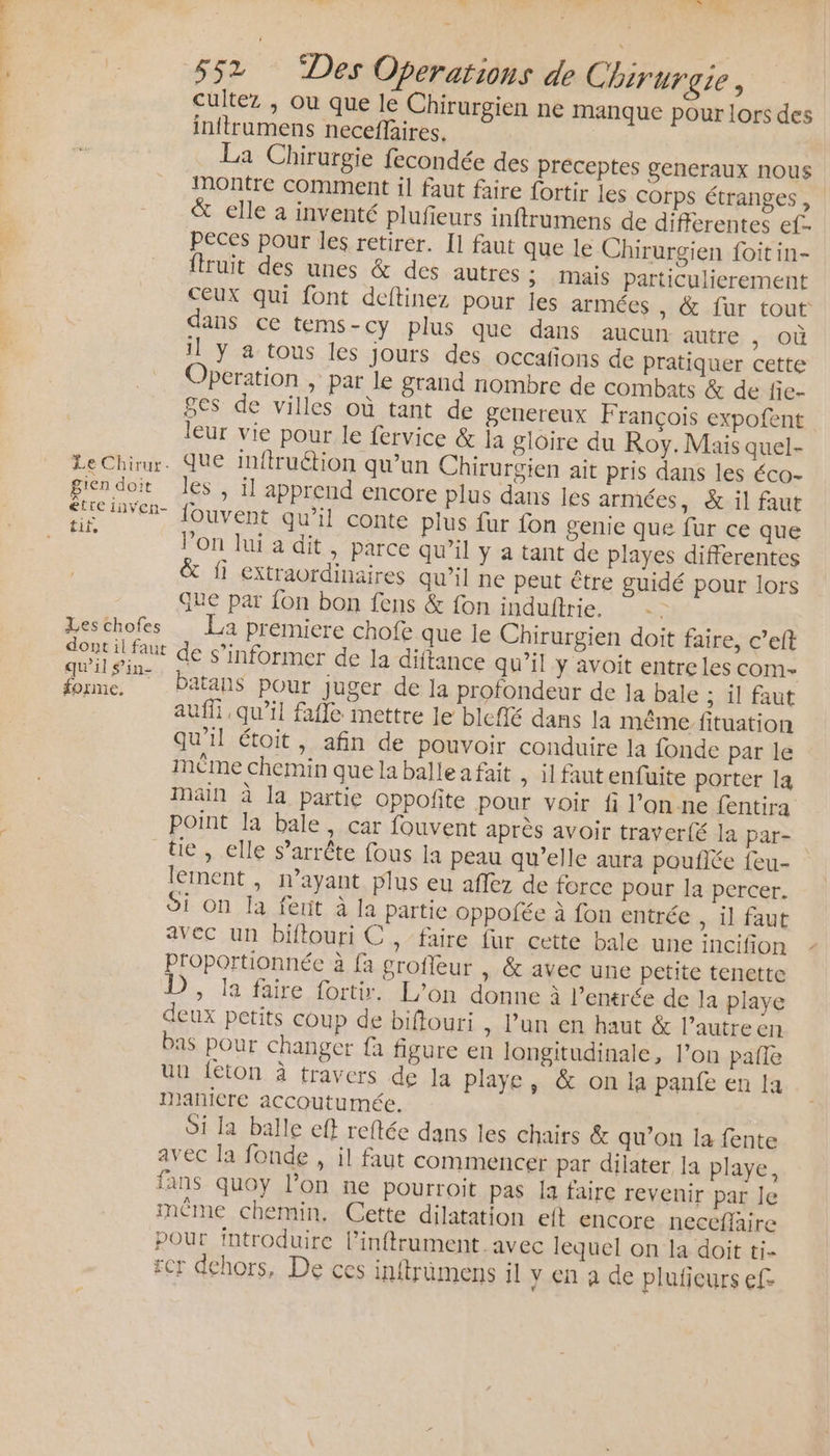 NT PEUVETS Le Chirur. gien doit £ettre inven- tit, Les chofes dont il faut qu'il in forme. Été ” n. 552 “Des Operations de Chirurgie, cultez , ou que le Chirurgien ne manque pour lors des inftrumens neceflaires. La Chirurgie fecondée des préceptes generaux nous montre comment il faut faire fortir les corps étranges, &amp; elle a inventé plufieurs inftrumens de differentes ef- peces pour les retirer. I1 faut que le Chirurgien foit in- {truit des unes &amp; des autres ; Mais particulierement ceux qui font deftinez pour les armées , &amp; {ur tout dans ce tems- cy plus que dans aucun autre , Où il y a tous les jours des occafons de pratiquer cette Operation , par le grand nombre de combats &amp; de fie- ges de villes où tant de genereux François expofent leur vie pour le fervice &amp; la gloire du Roy. Mais quel- que inftruétion qu’un Chirurgien ait pris dans les éco- les , il apprend encore plus dans les armées, &amp; il faut {ouvent qu’il conte plus fur fon genie que fur ce que l’on lui a dit, parce qu’il y a tant de playes differentes &amp; fi extraordinaires qu'il ne peut être guidé pour lors Que par fon bon fens &amp; fon induftrie. | La premiere chofe que le Chirurgien doit faire, c’eft de s'informer de la diftance qu’il y avoit entre les com- Patans pour juger de la profondeur de Ia bale ; il faut auf, qu’il faffe mettre le bleflé dans la même fituation qu'il étoit, afin de pouvoir conduire la fonde par le mème chemin que la balle a fait » ilfautenfuite porter la Main à la partie oppofite pour voir fi l'on ne fentira point la bale, car fouvent après avoir traver{é la par- tie , elle s’arrête fous la peau qu’elle aura pouflée feu- lement , n’ayant plus eu aflez de force pour la percer, Si on la fent à la partie oppofée à fon entrée , il faut avec un biftouri C , ‘faire fur cette bale une incifion Proportionnée à fa grofleur , &amp; avec une petite tenette D, Ja faire fort. L'on donne à l'emrée de la playe deux petits coup de biffouri , l’un en haut &amp; l’autre en bas pour changer fa figure en longitudinale, l’on pañle uu {ton à travers de la playe, &amp; on la panfe en la maniere accoutumée. Si la balle eff reftée dans les chairs &amp; qu’on la fente avec la fonde , il faut commencer par dilater la playe, fans quoy lon ne pourroit pas la faire revenir par Je même chemin. Cette dilatation eft encore neceflaire pour introduire l’inftrument avec lequel on la doit ti- rcr dehors, De ces inftrümens il y en à de pluficurs efe